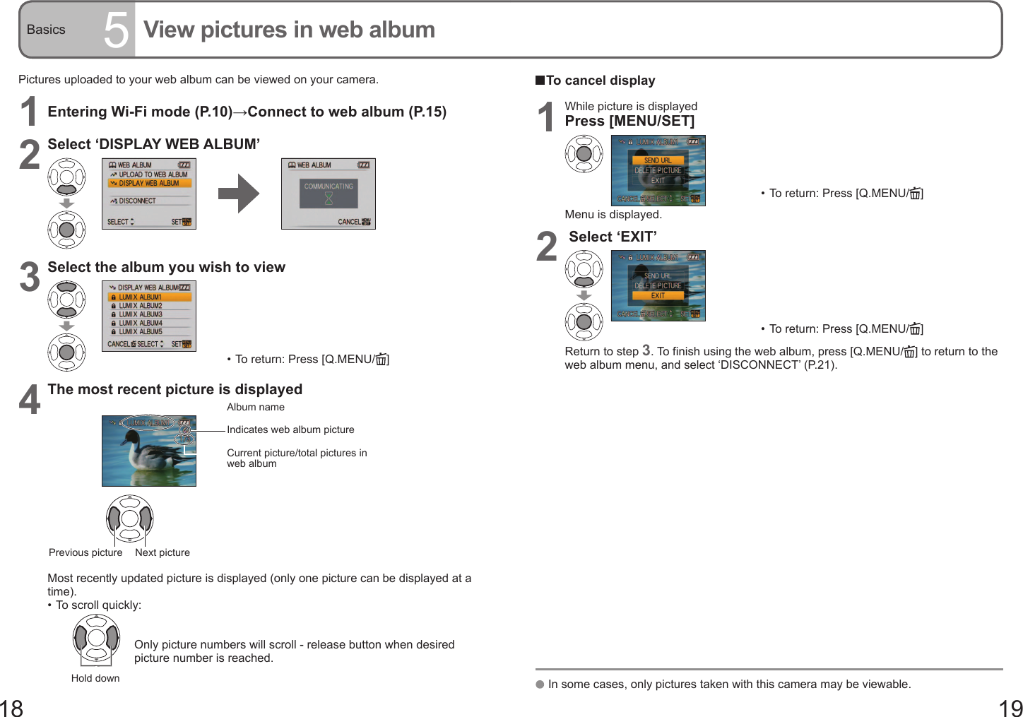 18 19Basics 5View pictures in web albumPictures uploaded to your web album can be viewed on your camera.1Entering Wi-Fi mode (P.10)→Connect to web album (P.15)2Select ‘DISPLAY WEB ALBUM’ 3Select the album you wish to view•  To return: Press [Q.MENU/ ]4The most recent picture is displayedAlbum nameIndicates web album pictureCurrent picture/total pictures in web albumNext picturePrevious pictureMost recently updated picture is displayed (only one picture can be displayed at a time).•  To scroll quickly:Hold down  Only picture numbers will scroll - release button when desired picture number is reached.  To cancel display1While picture is displayedPress [MENU/SET]•  To return: Press [Q.MENU/ ]Menu is displayed.2 Select ‘EXIT’•  To return: Press [Q.MENU/ ]Return to step 3. To finish using the web album, press [Q.MENU/ ] to return to the web album menu, and select ‘DISCONNECT’ (P.21).   In some cases, only pictures taken with this camera may be viewable.