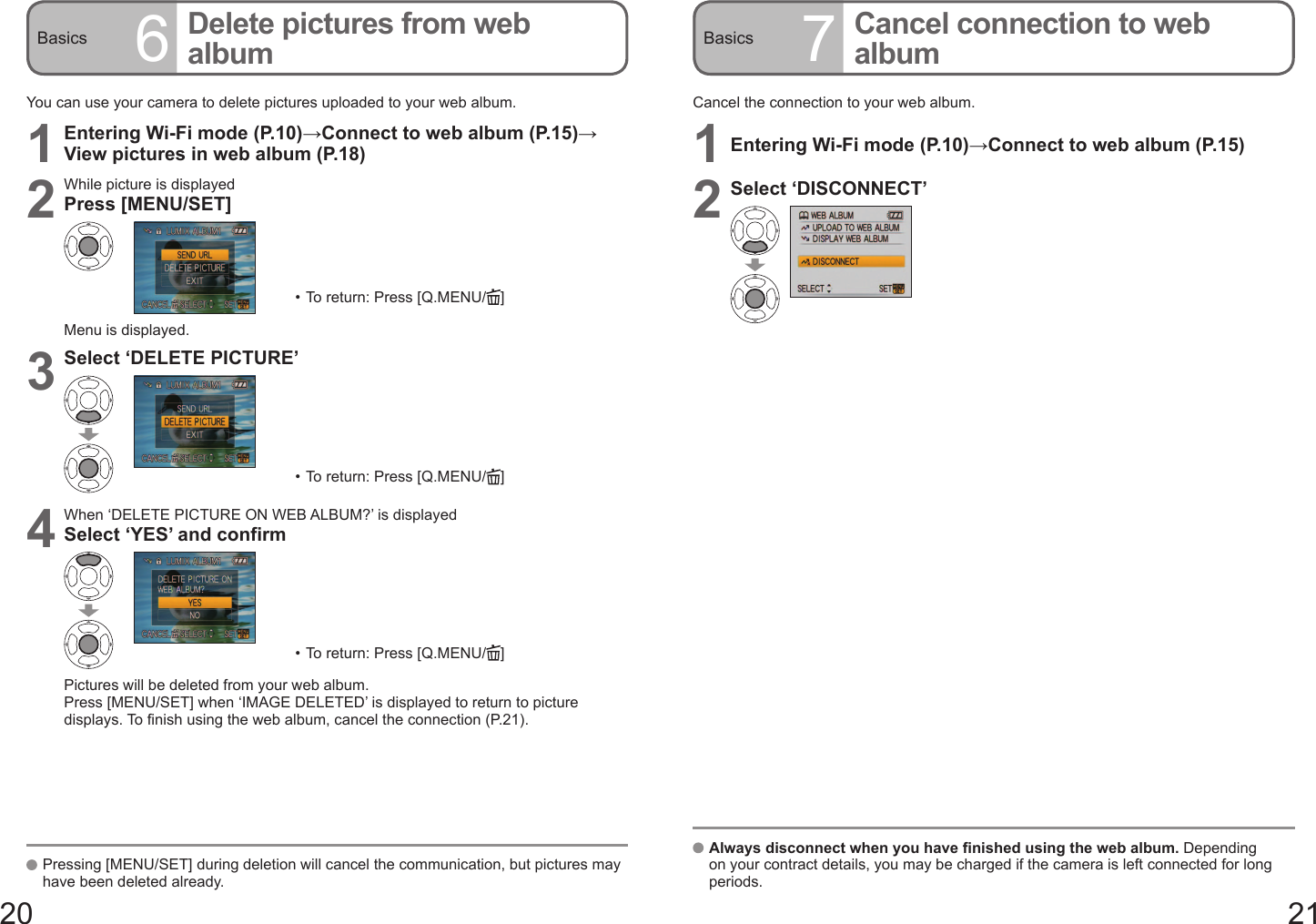 20 21Basics 6Delete pictures from web album Basics 7Cancel connection to web albumYou can use your camera to delete pictures uploaded to your web album.1Entering Wi-Fi mode (P.10)→Connect to web album (P.15)→View pictures in web album (P.18)2While picture is displayedPress [MENU/SET]•  To return: Press [Q.MENU/ ]Menu is displayed.3Select ‘DELETE PICTURE’•  To return: Press [Q.MENU/ ]4When ‘DELETE PICTURE ON WEB ALBUM?’ is displayedSelect ‘YES’ and confirm•  To return: Press [Q.MENU/ ]Pictures will be deleted from your web album.Press [MENU/SET] when ‘IMAGE DELETED’ is displayed to return to picture displays. To finish using the web album, cancel the connection (P.21).   Pressing [MENU/SET] during deletion will cancel the communication, but pictures may have been deleted already.Cancel the connection to your web album.1Entering Wi-Fi mode (P.10)→Connect to web album (P.15)2Select ‘DISCONNECT’   Always disconnect when you have finished using the web album. Depending on your contract details, you may be charged if the camera is left connected for long periods.