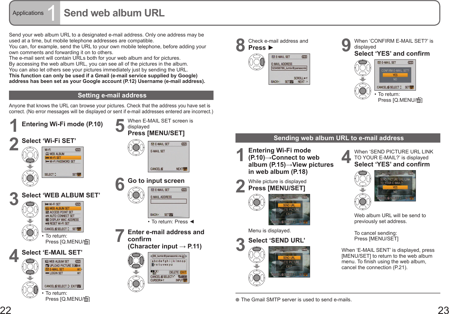 22 23Applications 1Send web album URLSend your web album URL to a designated e-mail address. Only one address may be used at a time, but mobile telephone addresses are compatible.You can, for example, send the URL to your own mobile telephone, before adding your own comments and forwarding it on to others.The e-mail sent will contain URLs both for your web album and for pictures.By accessing the web album URL, you can see all of the pictures in the album.You can also let others see your pictures immediately just by sending the URL.This function can only be used if a Gmail (e-mail service supplied by Google) address has been set as your Google account (P.12) Username (e-mail address).Setting e-mail addressAnyone that knows the URL can browse your pictures. Check that the address you have set is correct. (No error messages will be displayed or sent if e-mail addresses entered are incorrect.)1Entering Wi-Fi mode (P.10)2Select ‘Wi-Fi SET’3Select ‘WEB ALBUM SET’•  To return: Press [Q.MENU/ ]4Select ‘E-MAIL SET’•  To return: Press [Q.MENU/ ]5When E-MAIL SET screen is displayedPress [MENU/SET]6Go to input screen•  To return: Press ◄7Enter e-mail address and confirm(Character input → P. 11 )8Check e-mail address andPress ►9When ‘CONFIRM E-MAIL SET?’ is displayedSelect ‘YES’ and confirm•  To return: Press [Q.MENU/ ]Sending web album URL to e-mail address1Entering Wi-Fi mode (P.10)→Connect to web album (P.15)→View pictures in web album (P.18)2While picture is displayedPress [MENU/SET]Menu is displayed.3Select ‘SEND URL’4When ‘SEND PICTURE URL LINK TO YOUR E-MAIL?’ is displayedSelect ‘YES’ and confirmWeb album URL will be send to previously set address.To cancel sending: Press [MENU/SET]When ‘E-MAIL SENT’ is displayed, press [MENU/SET] to return to the web album menu. To finish using the web album, cancel the connection (P.21).   The Gmail SMTP server is used to send e-mails.