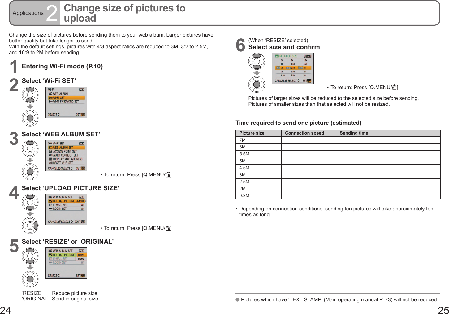 24 25Applications 2Change size of pictures to uploadChange the size of pictures before sending them to your web album. Larger pictures have better quality but take longer to send.With the default settings, pictures with 4:3 aspect ratios are reduced to 3M, 3:2 to 2.5M, and 16:9 to 2M before sending.1Entering Wi-Fi mode (P.10)2Select ‘Wi-Fi SET’3Select ‘WEB ALBUM SET’•  To return: Press [Q.MENU/ ]4Select ‘UPLOAD PICTURE SIZE’•  To return: Press [Q.MENU/ ]5Select ‘RESIZE’ or ‘ORIGINAL’‘RESIZE’    : Reduce picture size‘ORIGINAL’ : Send in original size 6(When ‘RESIZE’ selected)Select size and confirm•  To return: Press [Q.MENU/ ]Pictures of larger sizes will be reduced to the selected size before sending.Pictures of smaller sizes than that selected will not be resized.Time required to send one picture (estimated)Picture size Connection speed Sending time7M6M5.5M5M4.5M3M2.5M2M0.3M•  Depending on connection conditions, sending ten pictures will take approximately ten times as long.   Pictures which have ‘TEXT STAMP’ (Main operating manual P. 73) will not be reduced.