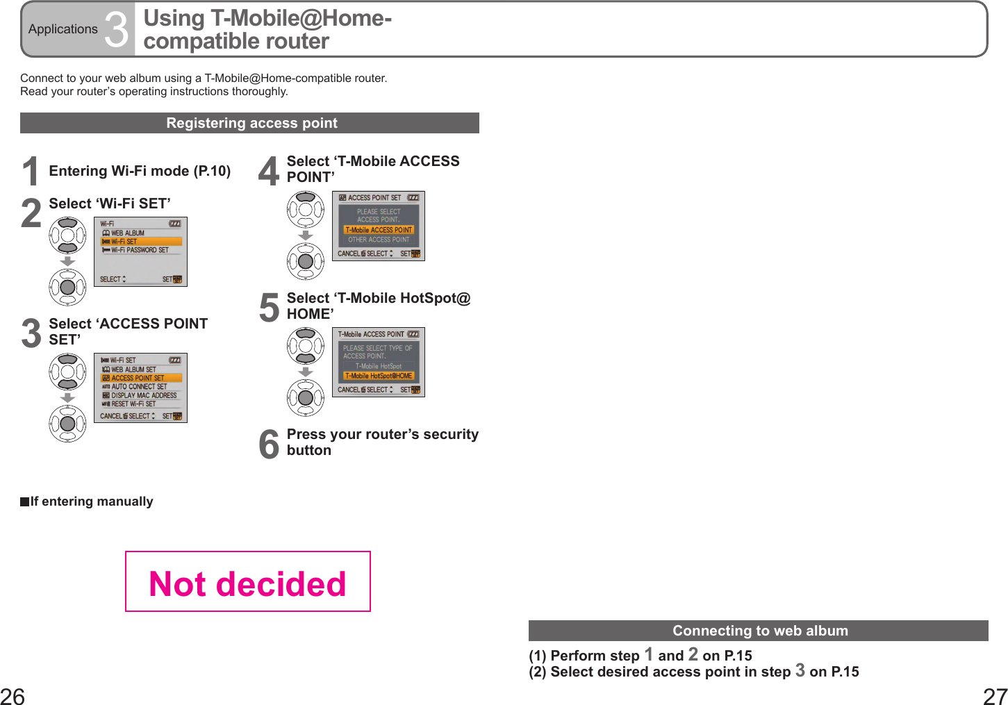 26 27Applications 3Using T-Mobile@Home-compatible routerConnect to your web album using a T-Mobile@Home-compatible router.Read your router’s operating instructions thoroughly.Registering access point  If entering manually1Entering Wi-Fi mode (P.10)2Select ‘Wi-Fi SET’3Select ‘ACCESS POINT SET’4Select ‘T-Mobile ACCESS POINT’5Select ‘T-Mobile HotSpot@HOME’6Press your router’s security buttonConnecting to web album(1) Perform step 1 and 2 on P.15(2) Select desired access point in step 3 on P.15Not decided