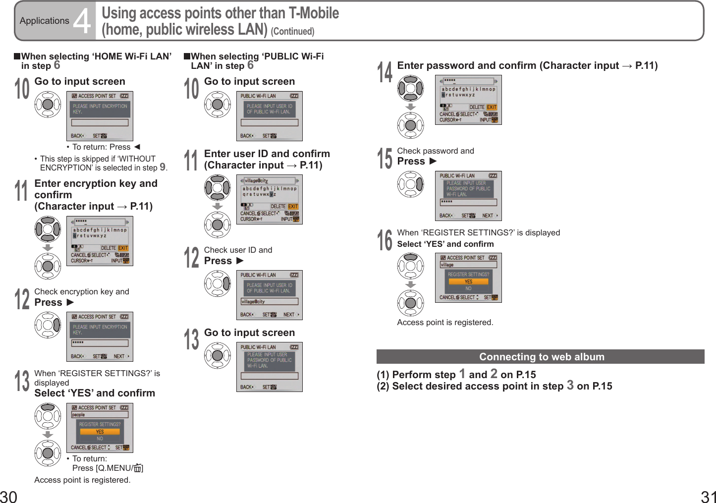 30 31Applications 4Using access points other than T-Mobile (home, public wireless LAN) (Continued)  When selecting ‘HOME Wi-Fi LAN’ in step 610Go to input screen•  To return: Press ◄•  This step is skipped if ‘WITHOUT ENCRYPTION’ is selected in step 9.11Enter encryption key and confirm (Character input → P. 11 )12Check encryption key andPress ►13When ‘REGISTER SETTINGS?’ is displayedSelect ‘YES’ and confirm•  To return: Press [Q.MENU/ ]Access point is registered.  When selecting ‘PUBLIC Wi-Fi LAN’ in step 610Go to input screen11Enter user ID and confirm (Character input → P. 11 )12Check user ID andPress ►13Go to input screen14Enter password and confirm (Character input → P. 11 )15Check password andPress ►16When ‘REGISTER SETTINGS?’ is displayedSelect ‘YES’ and confirmAccess point is registered.Connecting to web album(1) Perform step 1 and 2 on P.15(2) Select desired access point in step 3 on P.15