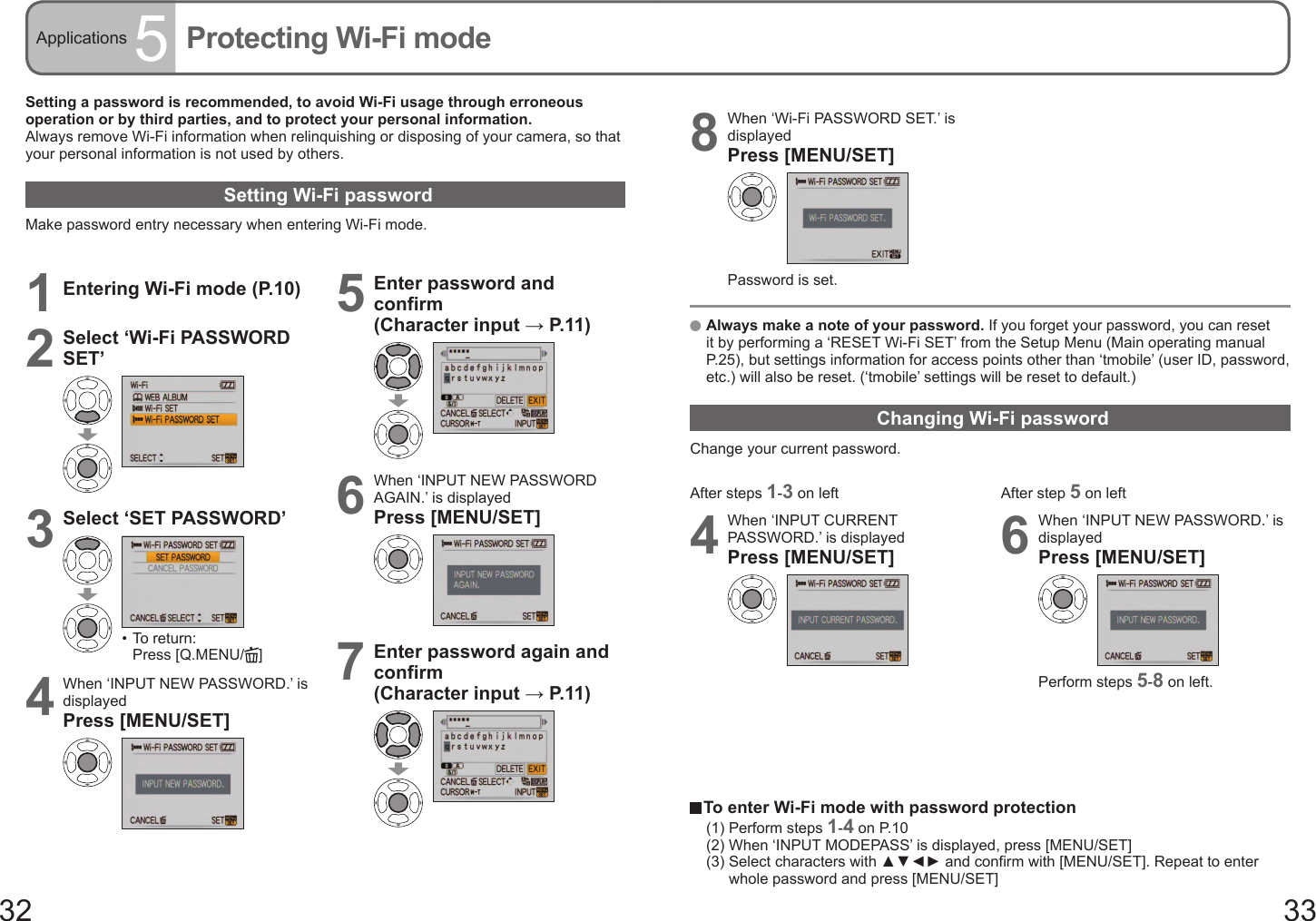 32 33Applications 5Protecting Wi-Fi modeSetting a password is recommended, to avoid Wi-Fi usage through erroneous operation or by third parties, and to protect your personal information.Always remove Wi-Fi information when relinquishing or disposing of your camera, so that your personal information is not used by others.Setting Wi-Fi passwordMake password entry necessary when entering Wi-Fi mode.1Entering Wi-Fi mode (P.10)2Select ‘Wi-Fi PASSWORD SET’3Select ‘SET PASSWORD’•  To return: Press [Q.MENU/ ]4When ‘INPUT NEW PASSWORD.’ is displayedPress [MENU/SET]5Enter password and confirm (Character input → P. 11 )6When ‘INPUT NEW PASSWORD AGAIN.’ is displayedPress [MENU/SET]7Enter password again and confirm (Character input → P. 11 )   Always make a note of your password. If you forget your password, you can reset it by performing a ‘RESET Wi-Fi SET’ from the Setup Menu (Main operating manual P.25), but settings information for access points other than ‘tmobile’ (user ID, password, etc.) will also be reset. (‘tmobile’ settings will be reset to default.) Changing Wi-Fi passwordChange your current password.8When ‘Wi-Fi PASSWORD SET.’ is displayedPress [MENU/SET]Password is set.  To enter Wi-Fi mode with password protection(1) Perform steps 1-4 on P.10(2) When ‘INPUT MODEPASS’ is displayed, press [MENU/SET](3)  Select characters with ▲▼◄► and confirm with [MENU/SET]. Repeat to enter whole password and press [MENU/SET]After steps 1-3 on left4When ‘INPUT CURRENT PASSWORD.’ is displayedPress [MENU/SET]After step 5 on left6When ‘INPUT NEW PASSWORD.’ is displayedPress [MENU/SET]Perform steps 5-8 on left.