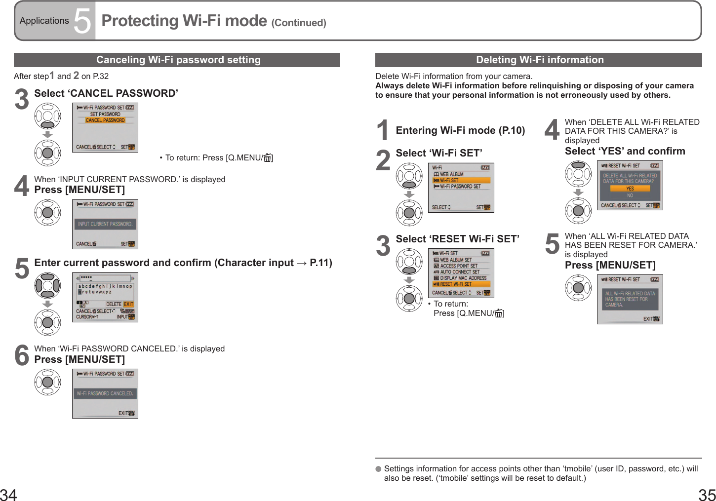 34 35Applications 5Protecting Wi-Fi mode (Continued)Canceling Wi-Fi password settingAfter step1 and 2 on P.323Select ‘CANCEL PASSWORD’•  To return: Press [Q.MENU/ ]4When ‘INPUT CURRENT PASSWORD.’ is displayedPress [MENU/SET]5Enter current password and confirm (Character input → P. 11 )6When ‘Wi-Fi PASSWORD CANCELED.’ is displayedPress [MENU/SET]Deleting Wi-Fi informationDelete Wi-Fi information from your camera.Always delete Wi-Fi information before relinquishing or disposing of your camera to ensure that your personal information is not erroneously used by others.   Settings information for access points other than ‘tmobile’ (user ID, password, etc.) will also be reset. (‘tmobile’ settings will be reset to default.)1Entering Wi-Fi mode (P.10)2Select ‘Wi-Fi SET’3Select ‘RESET Wi-Fi SET’•  To return: Press [Q.MENU/ ]4When ‘DELETE ALL Wi-Fi RELATED DATA FOR THIS CAMERA?’ is displayedSelect ‘YES’ and confirm5When ‘ALL Wi-Fi RELATED DATA HAS BEEN RESET FOR CAMERA.’ is displayedPress [MENU/SET]