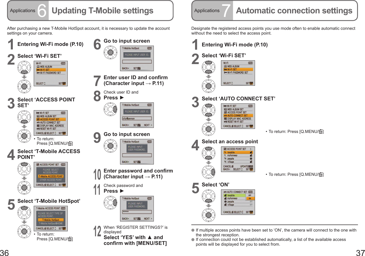 36 37Applications 6Updating T-Mobile settings Applications 7Automatic connection settings  If multiple access points have been set to ‘ON’, the camera will connect to the one with the strongest reception.  If connection could not be established automatically, a list of the available access points will be displayed for you to select from.After purchasing a new T-Mobile HotSpot account, it is necessary to update the account settings on your camera.1Entering Wi-Fi mode (P.10)2Select ‘Wi-Fi SET’3Select ‘ACCESS POINT SET’•  To return: Press [Q.MENU/ ]4Select ‘T-Mobile ACCESS POINT’5Select ‘T-Mobile HotSpot’•  To return: Press [Q.MENU/ ]6Go to input screen7Enter user ID and confirm (Character input → P. 11 )8Check user ID andPress ►9Go to input screen10Enter password and confirm (Character input → P. 11 )11Check password andPress ►12When ‘REGISTER SETTINGS?’ is displayedSelect ‘YES’ with ▲ and confirm with [MENU/SET]Designate the registered access points you use mode often to enable automatic connect without the need to select the access point.1Entering Wi-Fi mode (P.10)2Select ‘Wi-Fi SET’3Select ‘AUTO CONNECT SET’•  To return: Press [Q.MENU/ ]4Select an access point•  To return: Press [Q.MENU/ ]5Select ‘ON’