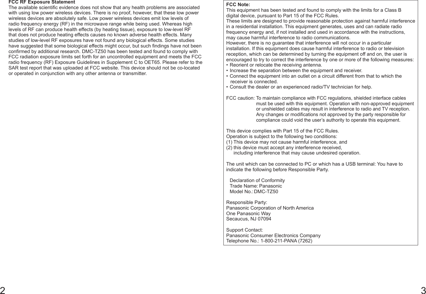 2 3FCC RF Exposure StatementThe available scientific evidence does not show that any health problems are associated with using low power wireless devices. There is no proof, however, that these low power wireless devices are absolutely safe. Low power wireless devices emit low levels of radio frequency energy (RF) in the microwave range while being used. Whereas high levels of RF can produce health effects (by heating tissue), exposure to low-level RF that does not produce heating effects causes no known adverse health effects. Many studies of low-level RF exposures have not found any biological effects. Some studies have suggested that some biological effects might occur, but such findings have not been confirmed by additional research. DMC-TZ50 has been tested and found to comply with FCC radiation exposure limits set forth for an uncontrolled equipment and meets the FCC radio frequency (RF) Exposure Guidelines in Supplement C to OET65. Please refer to the SAR test report that was uploaded at FCC website. This device should not be co-located or operated in conjunction with any other antenna or transmitter.FCC Note:This equipment has been tested and found to comply with the limits for a Class B digital device, pursuant to Part 15 of the FCC Rules.These limits are designed to provide reasonable protection against harmful interference in a residential installation. This equipment generates, uses and can radiate radio frequency energy and, if not installed and used in accordance with the instructions, may cause harmful interference to radio communications.However, there is no guarantee that interference will not occur in a particular installation. If this equipment does cause harmful interference to radio or television reception, which can be determined by turning the equipment off and on, the user is encouraged to try to correct the interference by one or more of the following measures:• Reorient or relocate the receiving antenna.• Increase the separation between the equipment and receiver.• Connect the equipment into an outlet on a circuit different from that to which the receiver is connected.• Consult the dealer or an experienced radio/TV technician for help.FCC caution:  To maintain compliance with FCC regulations, shielded interface cables must be used with this equipment. Operation with non-approved equipment or unshielded cables may result in interference to radio and TV reception. Any changes or modifications not approved by the party responsible for compliance could void the user’s authority to operate this equipment.This device complies with Part 15 of the FCC Rules.Operation is subject to the following two conditions:(1) This device may not cause harmful interference, and(2)  this device must accept any interference received,including interference that may cause undesired operation.The unit which can be connected to PC or which has a USB terminal: You have to indicate the following before Responsible Party.  Declaration of Conformity  Trade Name: Panasonic  Model No.: DMC-TZ50Responsible Party:Panasonic Corporation of North AmericaOne Panasonic WaySecaucus, NJ 07094Support Contact:Panasonic Consumer Electronics CompanyTelephone No.: 1-800-211-PANA (7262)