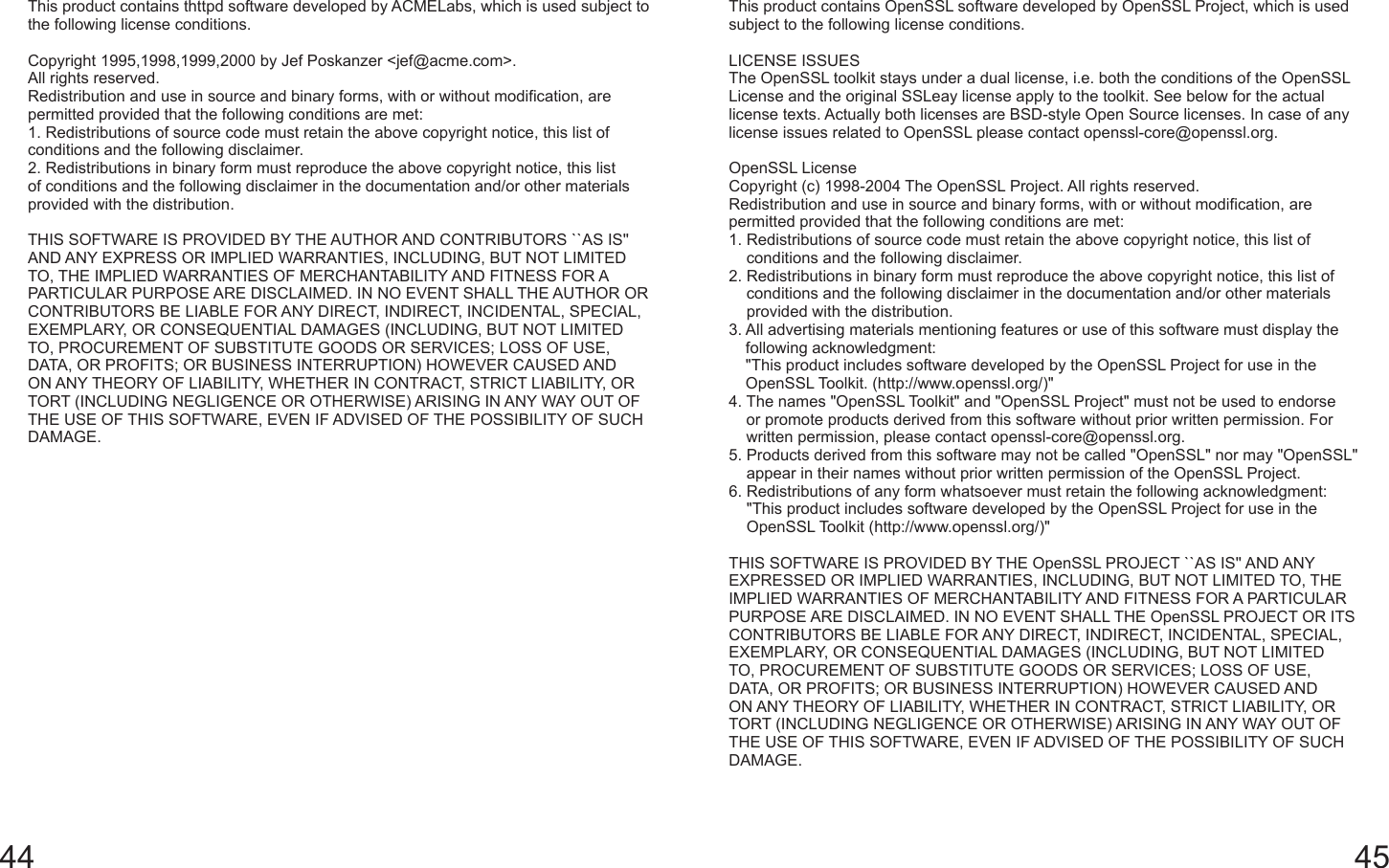 44 45This product contains thttpd software developed by ACMELabs, which is used subject to the following license conditions.Copyright 1995,1998,1999,2000 by Jef Poskanzer &lt;jef@acme.com&gt;.All rights reserved.Redistribution and use in source and binary forms, with or without modification, are permitted provided that the following conditions are met:1. Redistributions of source code must retain the above copyright notice, this list of conditions and the following disclaimer.2. Redistributions in binary form must reproduce the above copyright notice, this list of conditions and the following disclaimer in the documentation and/or other materials provided with the distribution.THIS SOFTWARE IS PROVIDED BY THE AUTHOR AND CONTRIBUTORS ``AS IS&apos;&apos; AND ANY EXPRESS OR IMPLIED WARRANTIES, INCLUDING, BUT NOT LIMITED TO, THE IMPLIED WARRANTIES OF MERCHANTABILITY AND FITNESS FOR A PARTICULAR PURPOSE ARE DISCLAIMED. IN NO EVENT SHALL THE AUTHOR OR CONTRIBUTORS BE LIABLE FOR ANY DIRECT, INDIRECT, INCIDENTAL, SPECIAL, EXEMPLARY, OR CONSEQUENTIAL DAMAGES (INCLUDING, BUT NOT LIMITED TO, PROCUREMENT OF SUBSTITUTE GOODS OR SERVICES; LOSS OF USE, DATA, OR PROFITS; OR BUSINESS INTERRUPTION) HOWEVER CAUSED AND ON ANY THEORY OF LIABILITY, WHETHER IN CONTRACT, STRICT LIABILITY, OR TORT (INCLUDING NEGLIGENCE OR OTHERWISE) ARISING IN ANY WAY OUT OF THE USE OF THIS SOFTWARE, EVEN IF ADVISED OF THE POSSIBILITY OF SUCH DAMAGE.This product contains OpenSSL software developed by OpenSSL Project, which is used subject to the following license conditions.LICENSE ISSUESThe OpenSSL toolkit stays under a dual license, i.e. both the conditions of the OpenSSL License and the original SSLeay license apply to the toolkit. See below for the actual license texts. Actually both licenses are BSD-style Open Source licenses. In case of any license issues related to OpenSSL please contact openssl-core@openssl.org.OpenSSL LicenseCopyright (c) 1998-2004 The OpenSSL Project. All rights reserved.Redistribution and use in source and binary forms, with or without modification, are permitted provided that the following conditions are met:1.  Redistributions of source code must retain the above copyright notice, this list of conditions and the following disclaimer.2.  Redistributions in binary form must reproduce the above copyright notice, this list of conditions and the following disclaimer in the documentation and/or other materials provided with the distribution.3.  All advertising materials mentioning features or use of this software must display the following acknowledgment:&quot;This product includes software developed by the OpenSSL Project for use in the OpenSSL Toolkit. (http://www.openssl.org/)&quot;4.  The names &quot;OpenSSL Toolkit&quot; and &quot;OpenSSL Project&quot; must not be used to endorse or promote products derived from this software without prior written permission. For written permission, please contact openssl-core@openssl.org.5.  Products derived from this software may not be called &quot;OpenSSL&quot; nor may &quot;OpenSSL&quot; appear in their names without prior written permission of the OpenSSL Project.6.  Redistributions of any form whatsoever must retain the following acknowledgment:&quot;This product includes software developed by the OpenSSL Project for use in the OpenSSL Toolkit (http://www.openssl.org/)&quot;THIS SOFTWARE IS PROVIDED BY THE OpenSSL PROJECT ``AS IS&apos;&apos; AND ANY EXPRESSED OR IMPLIED WARRANTIES, INCLUDING, BUT NOT LIMITED TO, THE IMPLIED WARRANTIES OF MERCHANTABILITY AND FITNESS FOR A PARTICULAR PURPOSE ARE DISCLAIMED. IN NO EVENT SHALL THE OpenSSL PROJECT OR ITS CONTRIBUTORS BE LIABLE FOR ANY DIRECT, INDIRECT, INCIDENTAL, SPECIAL, EXEMPLARY, OR CONSEQUENTIAL DAMAGES (INCLUDING, BUT NOT LIMITED TO, PROCUREMENT OF SUBSTITUTE GOODS OR SERVICES; LOSS OF USE, DATA, OR PROFITS; OR BUSINESS INTERRUPTION) HOWEVER CAUSED AND ON ANY THEORY OF LIABILITY, WHETHER IN CONTRACT, STRICT LIABILITY, OR TORT (INCLUDING NEGLIGENCE OR OTHERWISE) ARISING IN ANY WAY OUT OF THE USE OF THIS SOFTWARE, EVEN IF ADVISED OF THE POSSIBILITY OF SUCH DAMAGE.