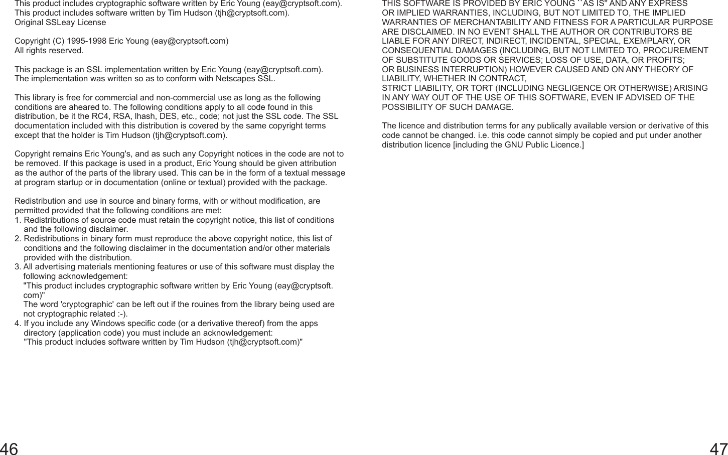 46 47This product includes cryptographic software written by Eric Young (eay@cryptsoft.com). This product includes software written by Tim Hudson (tjh@cryptsoft.com).Original SSLeay LicenseCopyright (C) 1995-1998 Eric Young (eay@cryptsoft.com)All rights reserved.This package is an SSL implementation written by Eric Young (eay@cryptsoft.com).The implementation was written so as to conform with Netscapes SSL.This library is free for commercial and non-commercial use as long as the following conditions are aheared to. The following conditions apply to all code found in this distribution, be it the RC4, RSA, lhash, DES, etc., code; not just the SSL code. The SSL documentation included with this distribution is covered by the same copyright terms except that the holder is Tim Hudson (tjh@cryptsoft.com).Copyright remains Eric Young&apos;s, and as such any Copyright notices in the code are not to be removed. If this package is used in a product, Eric Young should be given attribution as the author of the parts of the library used. This can be in the form of a textual message at program startup or in documentation (online or textual) provided with the package.Redistribution and use in source and binary forms, with or without modification, are permitted provided that the following conditions are met:1.  Redistributions of source code must retain the copyright notice, this list of conditions and the following disclaimer.2.  Redistributions in binary form must reproduce the above copyright notice, this list of conditions and the following disclaimer in the documentation and/or other materials provided with the distribution.3.  All advertising materials mentioning features or use of this software must display the following acknowledgement:&quot;This product includes cryptographic software written by Eric Young (eay@cryptsoft.com)&quot;The word &apos;cryptographic&apos; can be left out if the rouines from the library being used are not cryptographic related :-).4.  If you include any Windows specific code (or a derivative thereof) from the apps directory (application code) you must include an acknowledgement:&quot;This product includes software written by Tim Hudson (tjh@cryptsoft.com)&quot;THIS SOFTWARE IS PROVIDED BY ERIC YOUNG ``AS IS&apos;&apos; AND ANY EXPRESS OR IMPLIED WARRANTIES, INCLUDING, BUT NOT LIMITED TO, THE IMPLIED WARRANTIES OF MERCHANTABILITY AND FITNESS FOR A PARTICULAR PURPOSE ARE DISCLAIMED. IN NO EVENT SHALL THE AUTHOR OR CONTRIBUTORS BE LIABLE FOR ANY DIRECT, INDIRECT, INCIDENTAL, SPECIAL, EXEMPLARY, OR CONSEQUENTIAL DAMAGES (INCLUDING, BUT NOT LIMITED TO, PROCUREMENT OF SUBSTITUTE GOODS OR SERVICES; LOSS OF USE, DATA, OR PROFITS; OR BUSINESS INTERRUPTION) HOWEVER CAUSED AND ON ANY THEORY OF LIABILITY, WHETHER IN CONTRACT,STRICT LIABILITY, OR TORT (INCLUDING NEGLIGENCE OR OTHERWISE) ARISING IN ANY WAY OUT OF THE USE OF THIS SOFTWARE, EVEN IF ADVISED OF THE POSSIBILITY OF SUCH DAMAGE.The licence and distribution terms for any publically available version or derivative of this code cannot be changed. i.e. this code cannot simply be copied and put under another distribution licence [including the GNU Public Licence.]