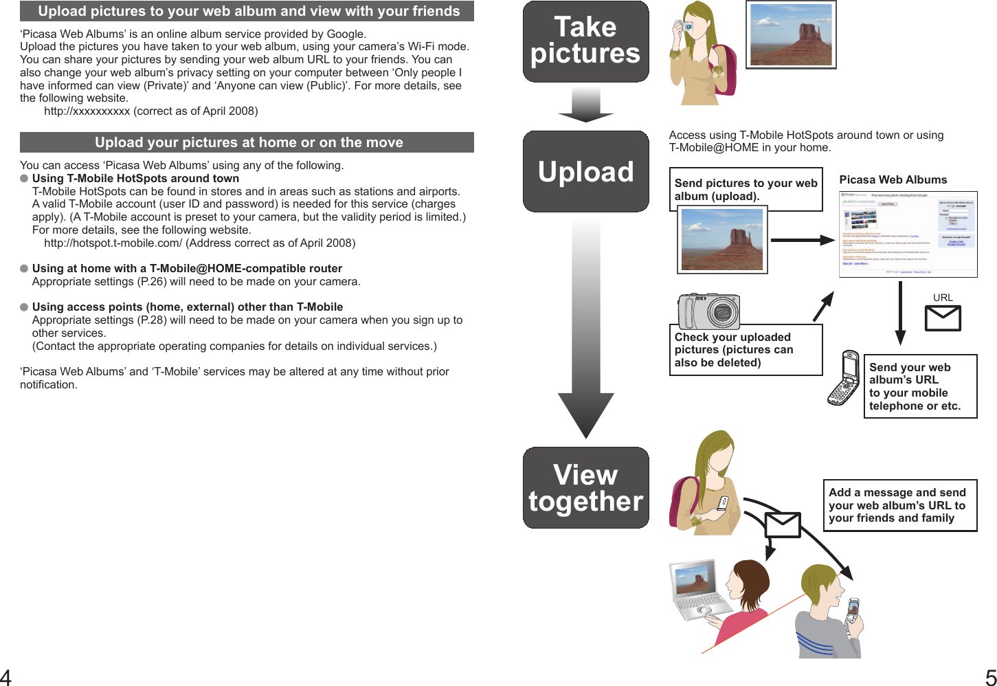 4 5Upload pictures to your web album and view with your friends‘Picasa Web Albums’ is an online album service provided by Google.Upload the pictures you have taken to your web album, using your camera’s Wi-Fi mode. You can share your pictures by sending your web album URL to your friends. You can also change your web album’s privacy setting on your computer between ‘Only people I have informed can view (Private)’ and ‘Anyone can view (Public)’. For more details, see the following website.http://xxxxxxxxxx (correct as of April 2008)Upload your pictures at home or on the moveYou can access ‘Picasa Web Albums’ using any of the following.   Using T-Mobile HotSpots around townT-Mobile HotSpots can be found in stores and in areas such as stations and airports.A valid T-Mobile account (user ID and password) is needed for this service (charges apply). (A T-Mobile account is preset to your camera, but the validity period is limited.)For more details, see the following website.http://hotspot.t-mobile.com/ (Address correct as of April 2008)   Using at home with a T-Mobile@HOME-compatible routerAppropriate settings (P.26) will need to be made on your camera.   Using access points (home, external) other than T-MobileAppropriate settings (P.28) will need to be made on your camera when you sign up to other services.(Contact the appropriate operating companies for details on individual services.)‘Picasa Web Albums’ and ‘T-Mobile’ services may be altered at any time without prior notification.Take picturesUploadAccess using T-Mobile HotSpots around town or using T-Mobile@HOME in your home.Picasa Web AlbumsSend pictures to your web album (upload).Check your uploaded pictures (pictures can also be deleted) Send your web album’s URL to your mobile telephone or etc.URLView together Add a message and send your web album’s URL to your friends and family
