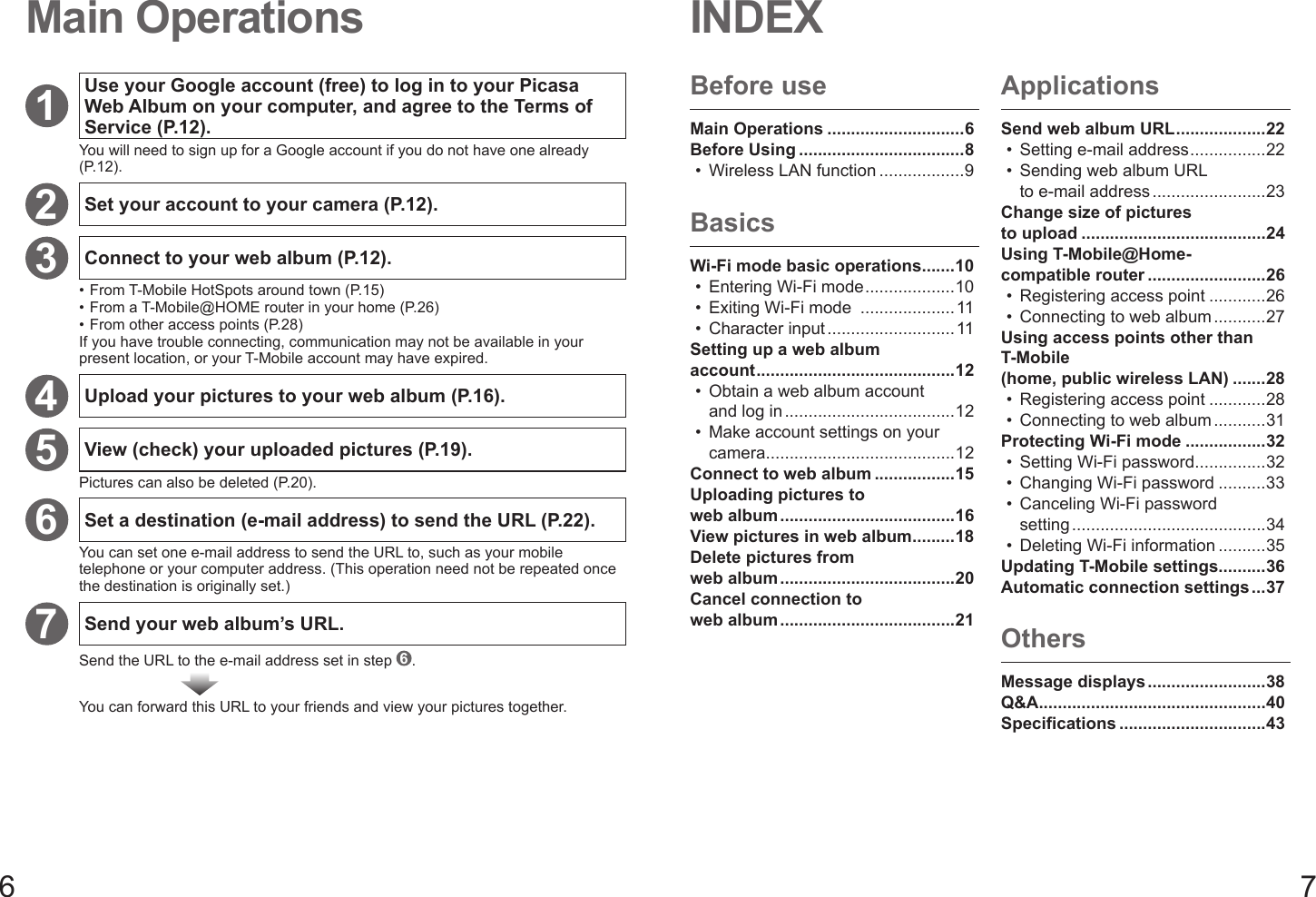 6 7INDEXMain OperationsBefore useMain Operations .............................6Before Using ...................................8Wireless LAN function ..................9•BasicsWi-Fi mode basic operations .......10Entering Wi-Fi mode ...................10Exiting Wi-Fi mode  ....................11Character input ...........................11Setting up a web album account ..........................................12Obtain a web album account and log in ....................................12Make account settings on your camera ........................................12Connect to web album .................15Uploading pictures to web album .....................................16View pictures in web album .........18Delete pictures from web album .....................................20Cancel connection to web album .....................................21•••••ApplicationsSend web album URL ...................22Setting e-mail address ................22Sending web album URL to e-mail address ........................23Change size of pictures to upload .......................................24Using T-Mobile@Home-compatible router .........................26Registering access point ............26Connecting to web album ...........27Using access points other than T-Mobile (home, public wireless LAN) .......28Registering access point ............28Connecting to web album ...........31Protecting Wi-Fi mode .................32Setting Wi-Fi password ...............32Changing Wi-Fi password ..........33Canceling Wi-Fi password setting .........................................34Deleting Wi-Fi information ..........35Updating T-Mobile settings ..........36Automatic connection settings ...37••••••••••OthersMessage displays .........................38Q&amp;A ................................................40Specifications ...............................431Use your Google account (free) to log in to your Picasa Web Album on your computer, and agree to the Terms of Service (P.12).You will need to sign up for a Google account if you do not have one already (P.12).2Set your account to your camera (P.12).3Connect to your web album (P.12).•  From T-Mobile HotSpots around town (P.15)•  From a T-Mobile@HOME router in your home (P.26)•  From other access points (P.28)If you have trouble connecting, communication may not be available in your present location, or your T-Mobile account may have expired.4Upload your pictures to your web album (P.16).5View (check) your uploaded pictures (P.19).Pictures can also be deleted (P.20).6Set a destination (e-mail address) to send the URL (P.22).You can set one e-mail address to send the URL to, such as your mobile telephone or your computer address. (This operation need not be repeated once the destination is originally set.)7Send your web album’s URL.Send the URL to the e-mail address set in step  6.You can forward this URL to your friends and view your pictures together.