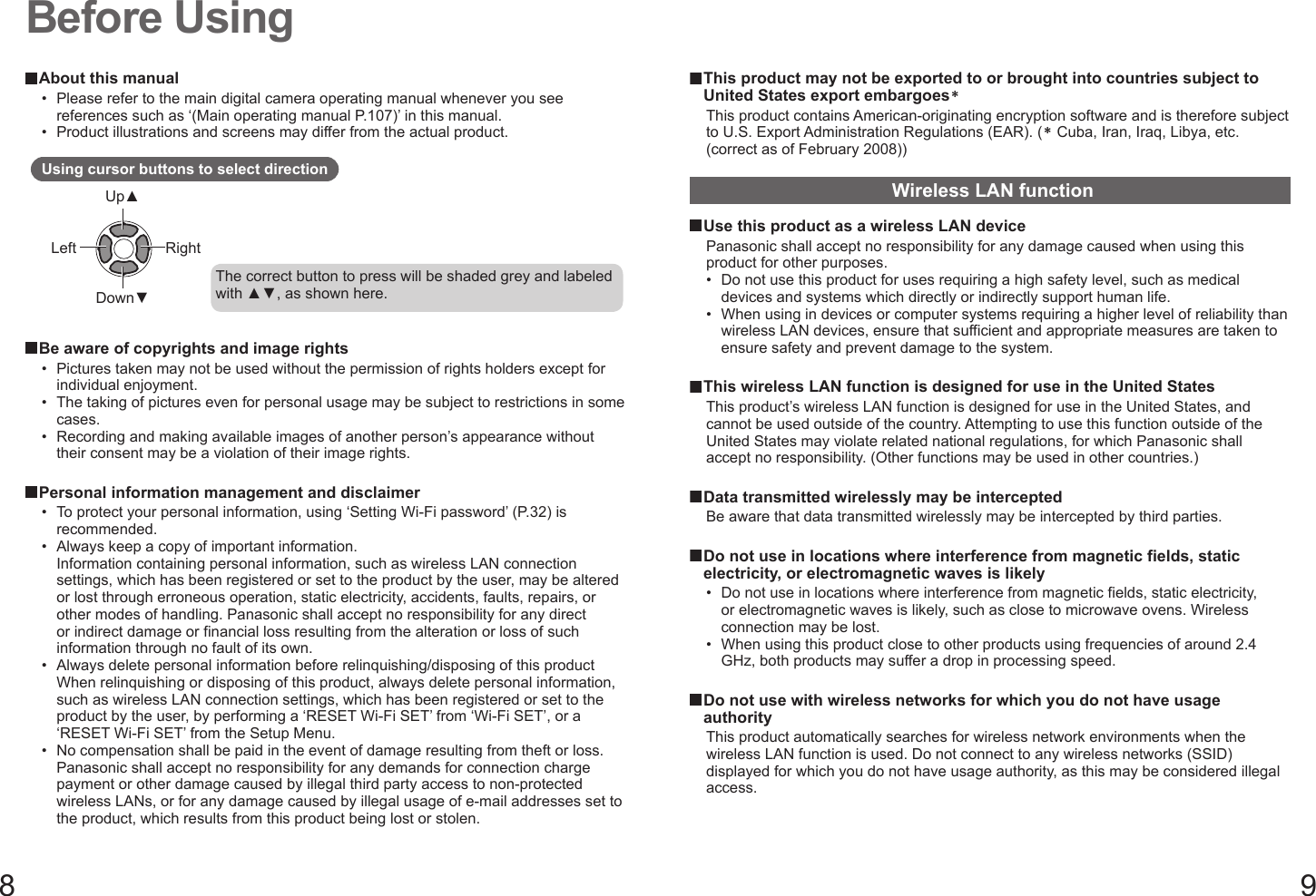 8 9Before Using About this manual•  Please refer to the main digital camera operating manual whenever you see references such as ‘(Main operating manual P.107)’ in this manual.•  Product illustrations and screens may differ from the actual product.Using cursor buttons to select directionUp▲Down▼Left RightThe correct button to press will be shaded grey and labeled with ▲▼, as shown here. Be aware of copyrights and image rights•  Pictures taken may not be used without the permission of rights holders except for individual enjoyment.•  The taking of pictures even for personal usage may be subject to restrictions in some cases.•  Recording and making available images of another person’s appearance without their consent may be a violation of their image rights. Personal information management and disclaimer•  To protect your personal information, using ‘Setting Wi-Fi password’ (P.32) is recommended.•  Always keep a copy of important information.Information containing personal information, such as wireless LAN connection settings, which has been registered or set to the product by the user, may be altered or lost through erroneous operation, static electricity, accidents, faults, repairs, or other modes of handling. Panasonic shall accept no responsibility for any direct or indirect damage or financial loss resulting from the alteration or loss of such information through no fault of its own.•  Always delete personal information before relinquishing/disposing of this productWhen relinquishing or disposing of this product, always delete personal information, such as wireless LAN connection settings, which has been registered or set to the product by the user, by performing a ‘RESET Wi-Fi SET’ from ‘Wi-Fi SET’, or a ‘RESET Wi-Fi SET’ from the Setup Menu.•  No compensation shall be paid in the event of damage resulting from theft or loss.Panasonic shall accept no responsibility for any demands for connection charge payment or other damage caused by illegal third party access to non-protected wireless LANs, or for any damage caused by illegal usage of e-mail addresses set to the product, which results from this product being lost or stolen. This product may not be exported to or brought into countries subject to United States export embargoes＊This product contains American-originating encryption software and is therefore subject to U.S. Export Administration Regulations (EAR). (＊ Cuba, Iran, Iraq, Libya, etc. (correct as of February 2008))Wireless LAN function Use this product as a wireless LAN devicePanasonic shall accept no responsibility for any damage caused when using this product for other purposes.•  Do not use this product for uses requiring a high safety level, such as medical devices and systems which directly or indirectly support human life.•  When using in devices or computer systems requiring a higher level of reliability than wireless LAN devices, ensure that sufficient and appropriate measures are taken to ensure safety and prevent damage to the system.  This wireless LAN function is designed for use in the United StatesThis product’s wireless LAN function is designed for use in the United States, and cannot be used outside of the country. Attempting to use this function outside of the United States may violate related national regulations, for which Panasonic shall accept no responsibility. (Other functions may be used in other countries.)  Data transmitted wirelessly may be interceptedBe aware that data transmitted wirelessly may be intercepted by third parties.  Do not use in locations where interference from magnetic fields, static electricity, or electromagnetic waves is likely•  Do not use in locations where interference from magnetic fields, static electricity, or electromagnetic waves is likely, such as close to microwave ovens. Wireless connection may be lost.•  When using this product close to other products using frequencies of around 2.4 GHz, both products may suffer a drop in processing speed.  Do not use with wireless networks for which you do not have usage authorityThis product automatically searches for wireless network environments when the wireless LAN function is used. Do not connect to any wireless networks (SSID) displayed for which you do not have usage authority, as this may be considered illegal access.