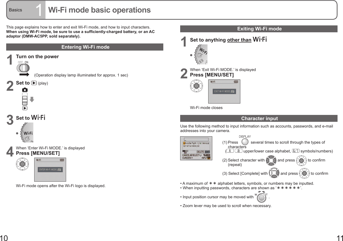 10 11Basics 1Wi-Fi mode basic operationsThis page explains how to enter and exit Wi-Fi mode, and how to input characters.When using Wi-Fi mode, be sure to use a sufficiently-charged battery, or an AC adaptor (DMW-AC5PP, sold separately).Entering Wi-Fi mode1Turn on the power(Operation display lamp illuminated for approx. 1 sec)2Set to   (play)3Set to 4When ‘Enter Wi-Fi MODE.’ is displayedPress [MENU/SET]Wi-Fi mode opens after the Wi-Fi logo is displayed.Exiting Wi-Fi mode 1Set to anything other than 2When ‘Exit Wi-Fi MODE.’ is displayedPress [MENU/SET]Wi-Fi mode closesCharacter inputUse the following method to input information such as accounts, passwords, and e-mail addresses into your camera.(1)  Press  several times to scroll through the types of characters  (    upper/lower case alphabet,   symbols/numbers)(2)  Select character with   and press   to confirm (repeat)(3) Select [Complete] with   and press   to confirm•  A maximum of ＊＊ alphabet letters, symbols, or numbers may be inputted.•  When inputting passwords, characters are shown as ‘＊＊＊＊＊＊’.•  Input position cursor may be moved with   .•  Zoom lever may be used to scroll when necessary.