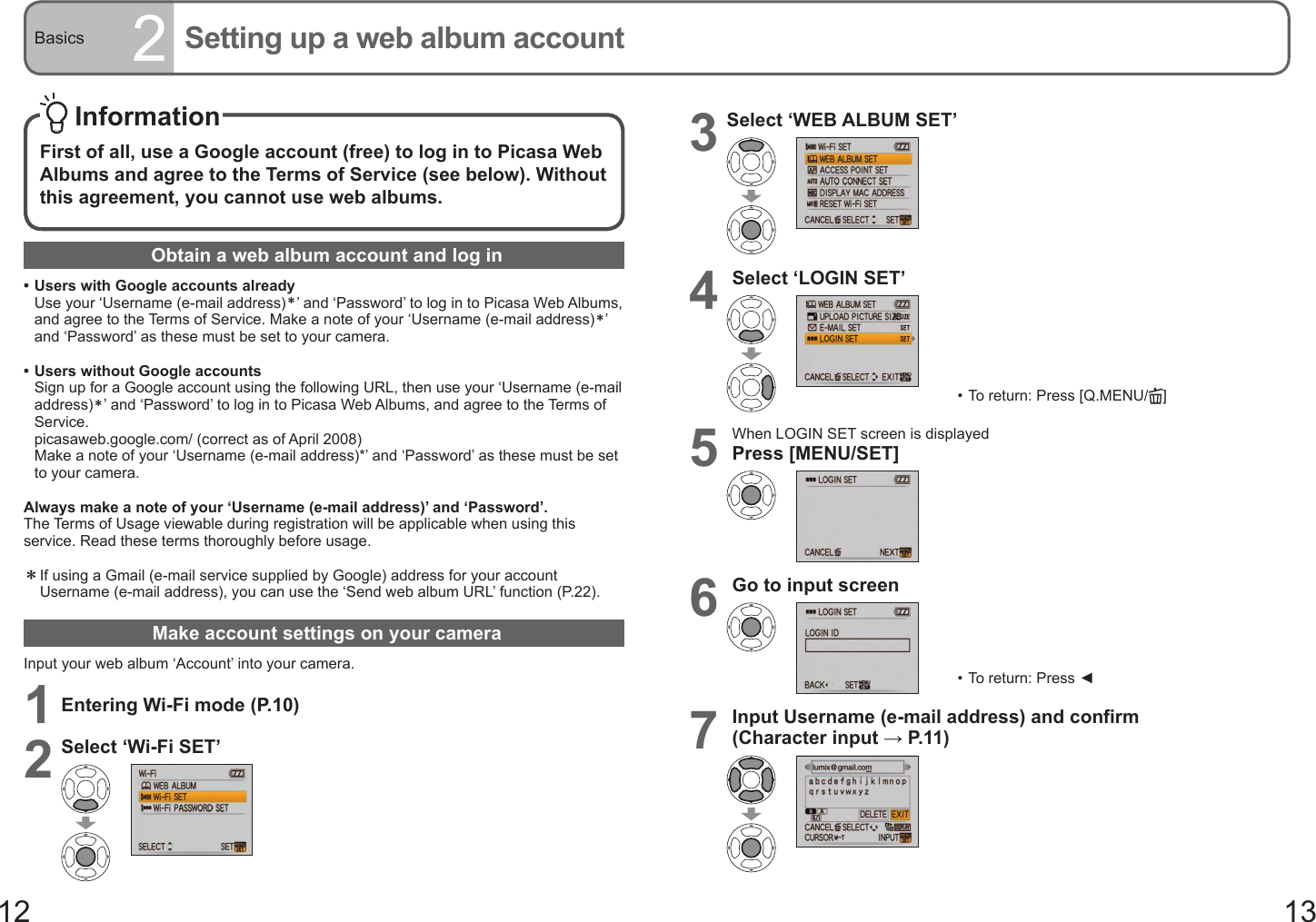 12 13Basics 2Setting up a web album accountObtain a web album account and log in• Users with Google accounts already   Use your ‘Username (e-mail address)＊’ and ‘Password’ to log in to Picasa Web Albums, and agree to the Terms of Service. Make a note of your ‘Username (e-mail address)＊’ and ‘Password’ as these must be set to your camera.• Users without Google accounts   Sign up for a Google account using the following URL, then use your ‘Username (e-mail address)＊’ and ‘Password’ to log in to Picasa Web Albums, and agree to the Terms of Service.  picasaweb.google.com/ (correct as of April 2008)   Make a note of your ‘Username (e-mail address)*’ and ‘Password’ as these must be set to your camera.Always make a note of your ‘Username (e-mail address)’ and ‘Password’.The Terms of Usage viewable during registration will be applicable when using this service. Read these terms thoroughly before usage.＊  If using a Gmail (e-mail service supplied by Google) address for your account Username (e-mail address), you can use the ‘Send web album URL’ function (P.22).Make account settings on your cameraInput your web album ‘Account’ into your camera.1Entering Wi-Fi mode (P.10)2Select ‘Wi-Fi SET’ InformationFirst of all, use a Google account (free) to log in to Picasa Web Albums and agree to the Terms of Service (see below). Without this agreement, you cannot use web albums.3Select ‘WEB ALBUM SET’4Select ‘LOGIN SET’•  To return: Press [Q.MENU/ ]5When LOGIN SET screen is displayedPress [MENU/SET]6Go to input screen•  To return: Press ◄7Input Username (e-mail address) and confirm(Character input → P. 11 )