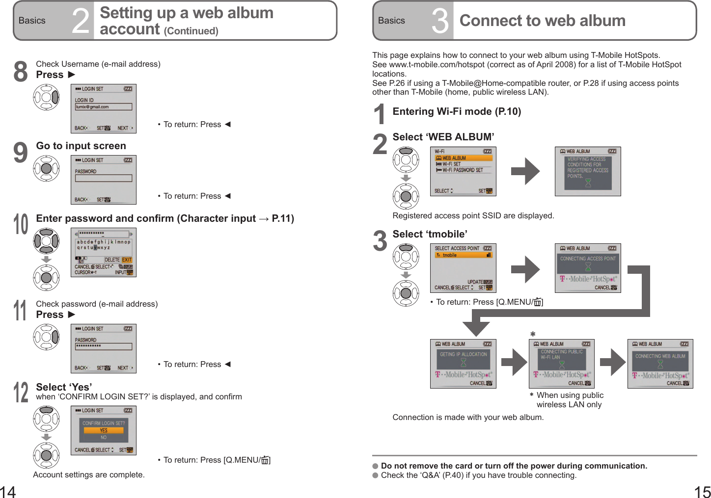 14 15Basics 2Setting up a web album account (Continued)Basics 3Connect to web album8Check Username (e-mail address)Press ►•  To return: Press ◄9Go to input screen•  To return: Press ◄10Enter password and confirm (Character input → P. 11 )11Check password (e-mail address)Press ►•  To return: Press ◄12Select ‘Yes’ when ‘CONFIRM LOGIN SET?’ is displayed, and confirm•  To return: Press [Q.MENU/ ]Account settings are complete.This page explains how to connect to your web album using T-Mobile HotSpots.See www.t-mobile.com/hotspot (correct as of April 2008) for a list of T-Mobile HotSpot locations.See P.26 if using a T-Mobile@Home-compatible router, or P.28 if using access points other than T-Mobile (home, public wireless LAN).1Entering Wi-Fi mode (P.10)2Select ‘WEB ALBUM’Registered access point SSID are displayed.3Select ‘tmobile’•  To return: Press [Q.MENU/ ]＊  When using public wireless LAN only＊Connection is made with your web album.   Do not remove the card or turn off the power during communication.   Check the ‘Q&amp;A’ (P.40) if you have trouble connecting.