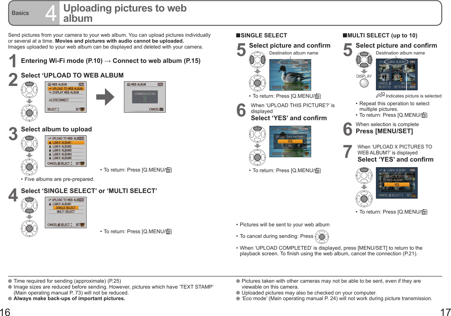 16 17Basics 4Uploading pictures to web albumSend pictures from your camera to your web album. You can upload pictures individually or several at a time. Movies and pictures with audio cannot be uploaded.Images uploaded to your web album can be displayed and deleted with your camera.1Entering Wi-Fi mode (P.10) → Connect to web album (P.15)2Select ‘UPLOAD TO WEB ALBUM3Select album to upload•  To return: Press [Q.MENU/ ]•  Five albums are pre-prepared.4Select ‘SINGLE SELECT’ or ‘MULTI SELECT’•  To return: Press [Q.MENU/ ]•  Pictures will be sent to your web album•  To cancel during sending: Press •  When ‘UPLOAD COMPLETED’ is displayed, press [MENU/SET] to return to the playback screen. To finish using the web album, cancel the connection (P.21).   Time required for sending (approximate) (P.25)   Image sizes are reduced before sending. However, pictures which have ‘TEXT STAMP’ (Main operating manual P. 73) will not be reduced.   Always make back-ups of important pictures.  SINGLE SELECT5Select picture and confirmDestination album name•  To return: Press [Q.MENU/ ]6When ‘UPLOAD THIS PICTURE?’ is displayedSelect ‘YES’ and confirm•  To return: Press [Q.MENU/ ]  MULTI SELECT (up to 10)5Select picture and confirm Indicates picture is selectedDestination album name•  Repeat this operation to select multiple pictures.•  To return: Press [Q.MENU/ ]6When selection is completePress [MENU/SET]7When ‘UPLOAD X PICTURES TO WEB ALBUM?’ is displayedSelect ‘YES’ and confirm•  To return: Press [Q.MENU/ ]   Pictures taken with other cameras may not be able to be sent, even if they are viewable on this camera.   Uploaded pictures may also be checked on your computer.   ‘Eco mode’ (Main operating manual P. 24) will not work during picture transmission.