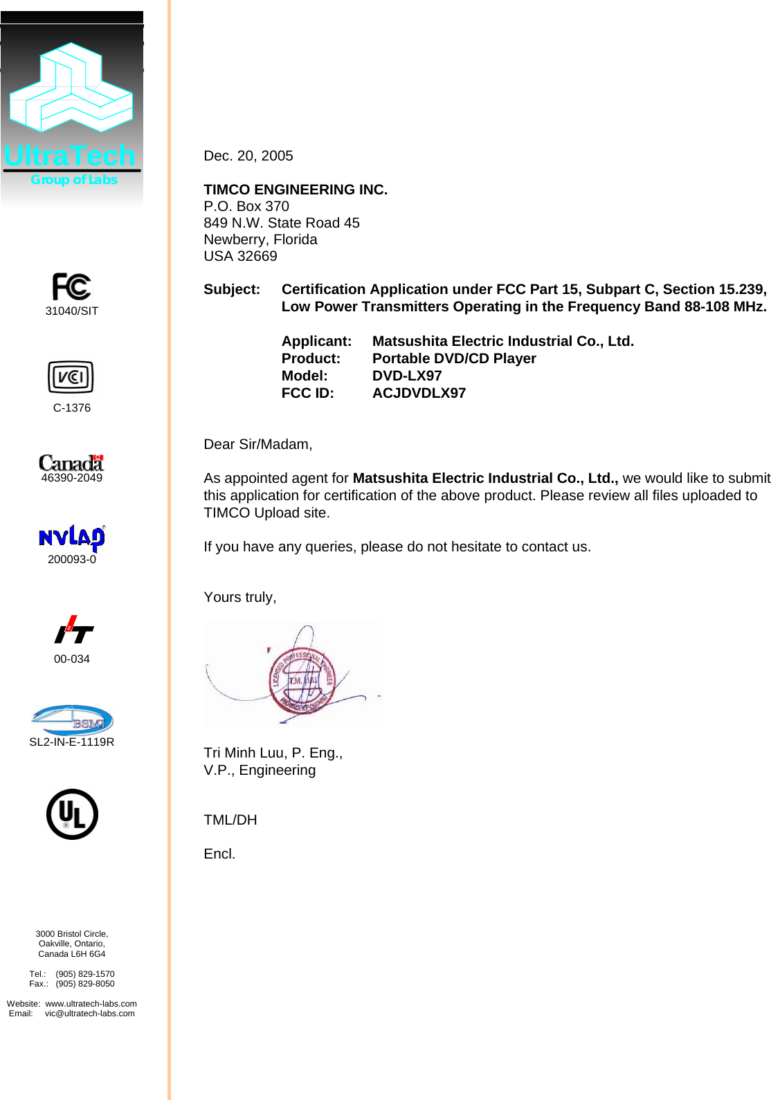   Dec. 20, 2005  TIMCO ENGINEERING INC. P.O. Box 370 849 N.W. State Road 45 Newberry, Florida USA 32669  Subject:  Certification Application under FCC Part 15, Subpart C, Section 15.239, Low Power Transmitters Operating in the Frequency Band 88-108 MHz.  Applicant:  Matsushita Electric Industrial Co., Ltd.   Product: Portable DVD/CD Player Model: DVD-LX97 FCC ID:  ACJDVDLX97  Dear Sir/Madam,  As appointed agent for Matsushita Electric Industrial Co., Ltd., we would like to submit this application for certification of the above product. Please review all files uploaded to TIMCO Upload site.  If you have any queries, please do not hesitate to contact us.   Yours truly,    Tri Minh Luu, P. Eng., V.P., Engineering   TML/DH  Encl.   UltraTech       Group of Labs      31040/SIT     C-1376     46390-2049     200093-0    2 00-034     SL2-IN-E-1119R           3000 Bristol Circle, Oakville, Ontario, Canada L6H 6G4  Tel.:    (905) 829-1570 Fax.:   (905) 829-8050  Website:  www.ultratech-labs.com Email:     vic@ultratech-labs.com      
