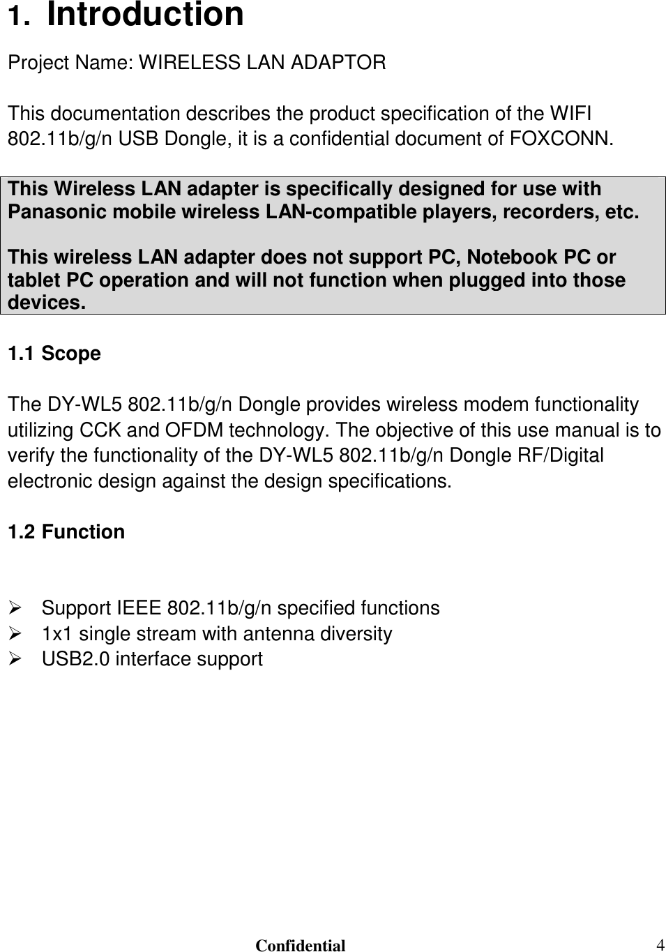                                                                               Confidential  41.  Introduction Project Name: WIRELESS LAN ADAPTOR  This documentation describes the product specification of the WIFI 802.11b/g/n USB Dongle, it is a confidential document of FOXCONN.  This Wireless LAN adapter is specifically designed for use with Panasonic mobile wireless LAN-compatible players, recorders, etc.  This wireless LAN adapter does not support PC, Notebook PC or tablet PC operation and will not function when plugged into those devices.  1.1 Scope  The DY-WL5 802.11b/g/n Dongle provides wireless modem functionality utilizing CCK and OFDM technology. The objective of this use manual is to verify the functionality of the DY-WL5 802.11b/g/n Dongle RF/Digital electronic design against the design specifications.   1.2 Function    Support IEEE 802.11b/g/n specified functions   1x1 single stream with antenna diversity   USB2.0 interface support  