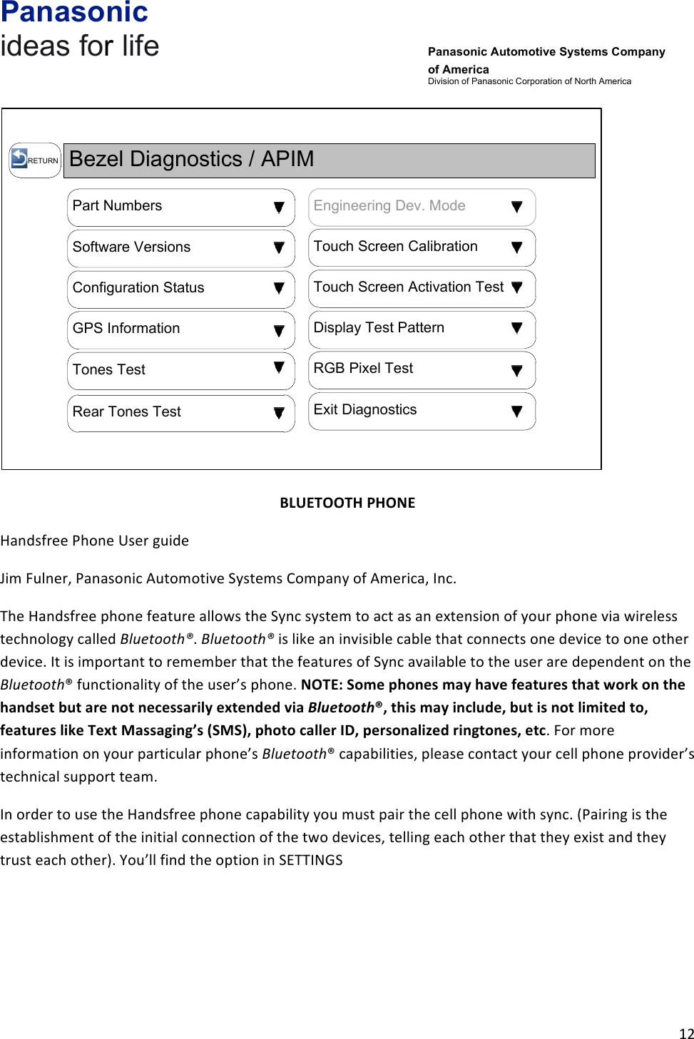 Panasonic ideas for life      Panasonic Automotive Systems Company of America Division of Panasonic Corporation of North America !12!!Bezel Diagnostics / APIM  RETURNPart NumbersTouch Screen CalibrationSoftware VersionsTouch Screen Activation TestConfiguration StatusDisplay Test PatternGPS InformationRGB Pixel TestTones TestExit DiagnosticsRear Tones TestEngineering Dev. Mode!!BLUETOOTH&amp;PHONE&amp;Handsfree!Phone!User!guide!!Jim!Fulner,!Panasonic!Automotive!Systems!Company!of!America,!Inc.!The!Handsfree!phone!feature!allows!the!Sync!system!to!act!as!an!extension!of!your!phone!via!wireless!technology!called!Bluetooth®.!Bluetooth®!is!like!an!invisible!cable!that!connects!one!device!to!one!other!device.!It!is!important!to!remember!that!the!features!of!Sync!available!to!the!user!are!dependent!on!the!Bluetooth®!functionality!of!the!user’s!phone.!NOTE:&amp;Some&amp;phones&amp;may&amp;have&amp;features&amp;that&amp;work&amp;on&amp;the&amp;handset&amp;but&amp;are&amp;not&amp;necessarily&amp;extended&amp;via&amp;Bluetooth®,&amp;this&amp;may&amp;include,&amp;but&amp;is&amp;not&amp;limited&amp;to,&amp;features&amp;like&amp;Text&amp;Massaging’s&amp;(SMS),&amp;photo&amp;caller&amp;ID,&amp;personalized&amp;ringtones,&amp;etc.!For!more!information!on!your!particular!phone’s!Bluetooth®!capabilities,!please!contact!your!cell!phone!provider’s!technical!support!team.!In!order!to!use!the!Handsfree!phone!capability!you!must!pair!the!cell!phone!with!sync.!(Pairing!is!the!establishment!of!the!initial!connection!of!the!two!devices,!telling!each!other!that!they!exist!and!they!trust!each!other).!You’ll!find!the!option!in!SETTINGS!