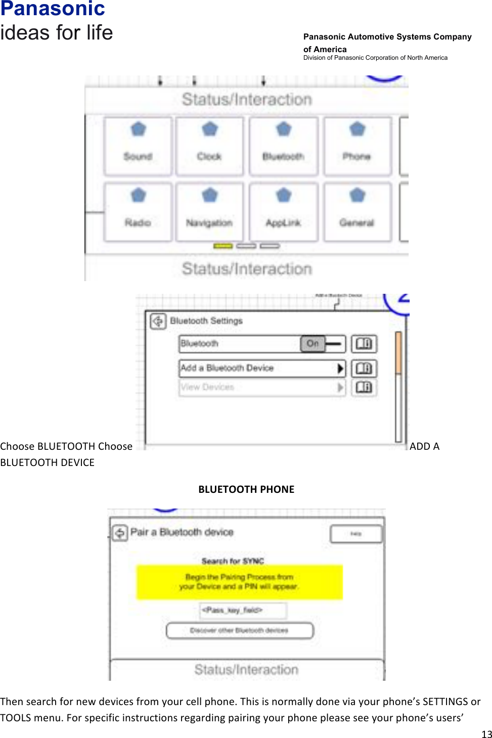 Panasonic ideas for life      Panasonic Automotive Systems Company of America Division of Panasonic Corporation of North America !13!!!Choose!BLUETOOTH!Choose! ADD!A!BLUETOOTH!DEVICE!!BLUETOOTH&amp;PHONE&amp;!Then!search!for!new!devices!from!your!cell!phone.!This!is!normally!done!via!your!phone’s!SETTINGS!or!TOOLS!menu.!For!specific!instructions!regarding!pairing!your!phone!please!see!your!phone’s!users’!