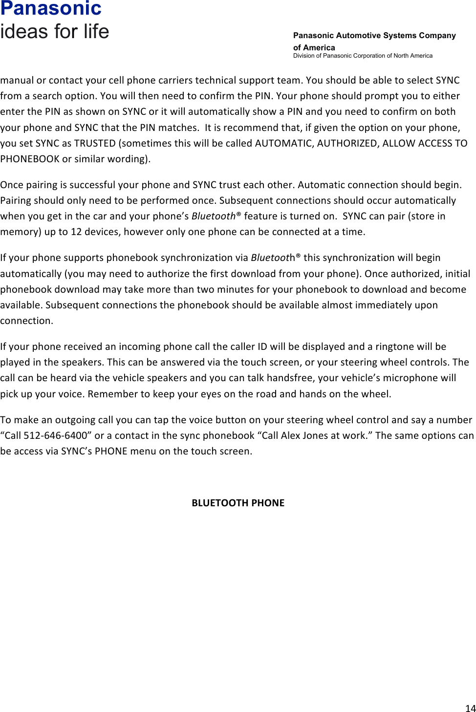 Panasonic ideas for life      Panasonic Automotive Systems Company of America Division of Panasonic Corporation of North America !14!!manual!or!contact!your!cell!phone!carriers!technical!support!team.!You!should!be!able!to!select!SYNC!from!a!search!option.!You!will!then!need!to!confirm!the!PIN.!Your!phone!should!prompt!you!to!either!enter!the!PIN!as!shown!on!SYNC!or!it!will!automatically!show!a!PIN!and!you!need!to!confirm!on!both!your!phone!and!SYNC!that!the!PIN!matches.!!It!is!recommend!that,!if!given!the!option!on!your!phone,!you!set!SYNC!as!TRUSTED!(sometimes!this!will!be!called!AUTOMATIC,!AUTHORIZED,!ALLOW!ACCESS!TO!PHONEBOOK!or!similar!wording).!!Once!pairing!is!successful!your!phone!and!SYNC!trust!each!other.!Automatic!connection!should!begin.!Pairing!should!only!need!to!be!performed!once.!Subsequent!connections!should!occur!automatically!when!you!get!in!the!car!and!your!phone’s!Bluetooth®!feature!is!turned!on.!!SYNC!can!pair!(store!in!memory)!up!to!12!devices,!however!only!one!phone!can!be!connected!at!a!time.!!If!your!phone!supports!phonebook!synchronization!via!Bluetooth®!this!synchronization!will!begin!automatically!(you!may!need!to!authorize!the!first!download!from!your!phone).!Once!authorized,!initial!phonebook!download!may!take!more!than!two!minutes!for!your!phonebook!to!download!and!become!available.!Subsequent!connections!the!phonebook!should!be!available!almost!immediately!upon!connection.!!!If!your!phone!received!an!incoming!phone!call!the!caller!ID!will!be!displayed!and!a!ringtone!will!be!played!in!the!speakers.!This!can!be!answered!via!the!touch!screen,!or!your!steering!wheel!controls.!The!call!can!be!heard!via!the!vehicle!speakers!and!you!can!talk!handsfree,!your!vehicle’s!microphone!will!pick!up!your!voice.!Remember!to!keep!your!eyes!on!the!road!and!hands!on!the!wheel.!!To!make!an!outgoing!call!you!can!tap!the!voice!button!on!your!steering!wheel!control!and!say!a!number!“Call!512-646-6400”!or!a!contact!in!the!sync!phonebook!“Call!Alex!Jones!at!work.”!The!same!options!can!be!access!via!SYNC’s!PHONE!menu!on!the!touch!screen.!&amp;BLUETOOTH&amp;PHONE&amp;!