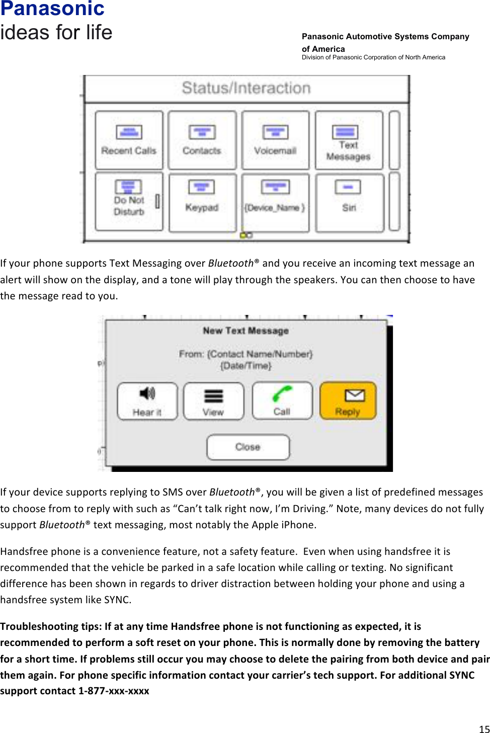 Panasonic ideas for life      Panasonic Automotive Systems Company of America Division of Panasonic Corporation of North America !15!!!If!your!phone!supports!Text!Messaging!over!Bluetooth®!and!you!receive!an!incoming!text!message!an!alert!will!show!on!the!display,!and!a!tone!will!play!through!the!speakers.!You!can!then!choose!to!have!the!message!read!to!you.!!!If!your!device!supports!replying!to!SMS!over!Bluetooth®,!you!will!be!given!a!list!of!predefined!messages!to!choose!from!to!reply!with!such!as!“Can’t!talk!right!now,!I’m!Driving.”!Note,!many!devices!do!not!fully!support!Bluetooth®!text!messaging,!most!notably!the!Apple!iPhone.!!Handsfree!phone!is!a!convenience!feature,!not!a!safety!feature.!!Even!when!using!handsfree!it!is!recommended!that!the!vehicle!be!parked!in!a!safe!location!while!calling!or!texting.!No!significant!difference!has!been!shown!in!regards!to!driver!distraction!between!holding!your!phone!and!using!a!handsfree!system!like!SYNC.!!Troubleshooting&amp;tips:&amp;If&amp;at&amp;any&amp;time&amp;Handsfree&amp;phone&amp;is&amp;not&amp;functioning&amp;as&amp;expected,&amp;it&amp;is&amp;recommended&amp;to&amp;perform&amp;a&amp;soft&amp;reset&amp;on&amp;your&amp;phone.&amp;This&amp;is&amp;normally&amp;done&amp;by&amp;removing&amp;the&amp;battery&amp;for&amp;a&amp;short&amp;time.&amp;If&amp;problems&amp;still&amp;occur&amp;you&amp;may&amp;choose&amp;to&amp;delete&amp;the&amp;pairing&amp;from&amp;both&amp;device&amp;and&amp;pair&amp;them&amp;again.&amp;For&amp;phone&amp;specific&amp;information&amp;contact&amp;your&amp;carrier’s&amp;tech&amp;support.&amp;For&amp;additional&amp;SYNC&amp;support&amp;contact&amp;1-877-xxx-xxxx&amp;