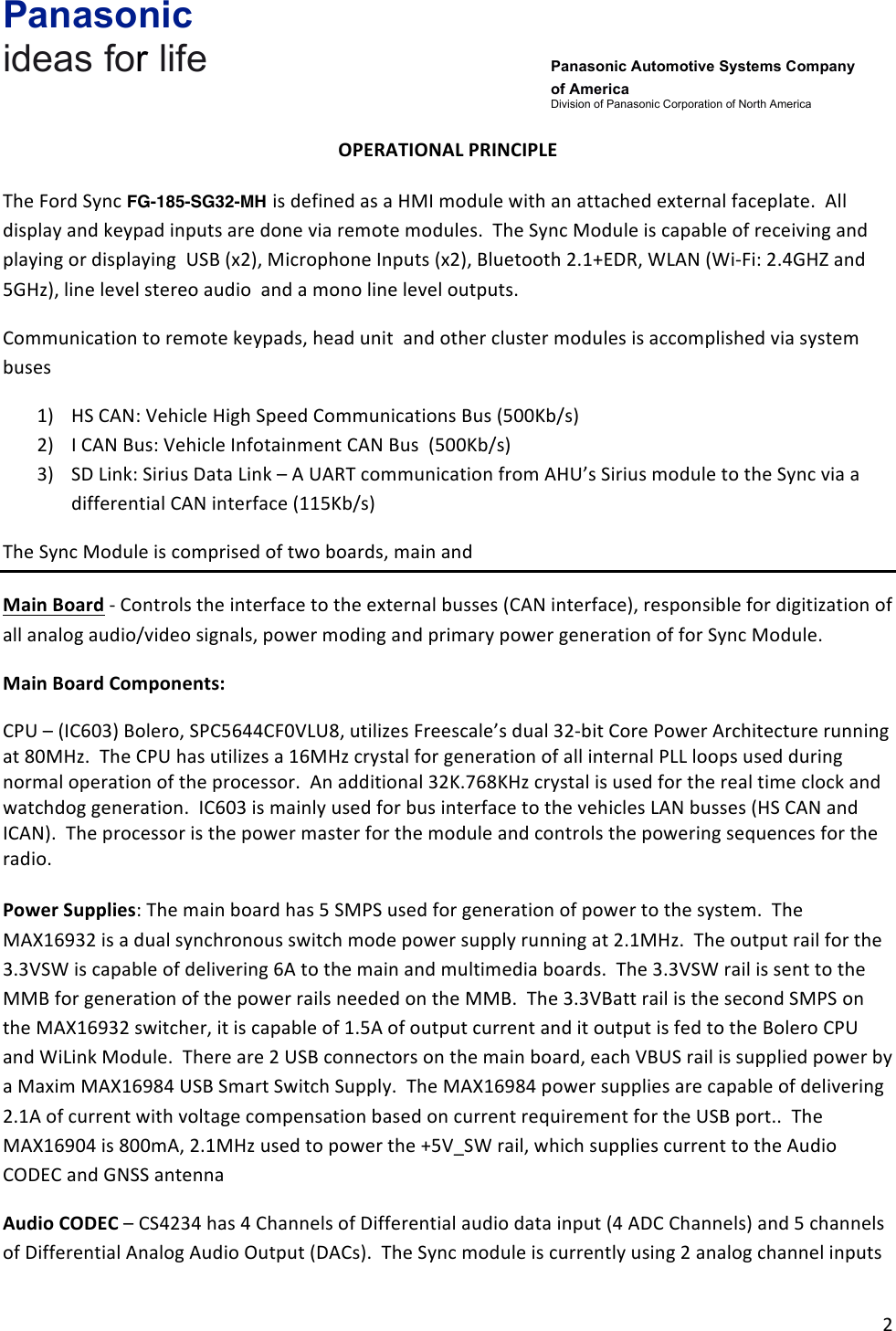 Panasonic ideas for life      Panasonic Automotive Systems Company of America Division of Panasonic Corporation of North America !2!!OPERATIONAL&amp;PRINCIPLE&amp;&amp;The!Ford!Sync!FA-170-BCAR-HS!is!defined!as!a!HMI!module!with!an!attached!external!faceplate.!!All!display!and!keypad!inputs!are!done!via!remote!modules.!!The!Sync!Module!is!capable!of!receiving!and!playing!or!displaying!!USB!(x2),!Microphone!Inputs!(x2),!Bluetooth!2.1+EDR,!WLAN!(Wi-Fi:!2.4GHZ!and!5GHz),!line!level!stereo!audio!!and!a!mono!line!level!outputs.!Communication!to!remote!keypads,!head!unit!!and!other!cluster!modules!is!accomplished!via!system!buses!1) HS!CAN:!Vehicle!High!Speed!Communications!Bus!(500Kb/s)!2) I!CAN!Bus:!Vehicle!Infotainment!CAN!Bus!!(500Kb/s)!3) SD!Link:!Sirius!Data!Link!–!A!UART!communication!from!AHU’s!Sirius!module!to!the!Sync!via!a!differential!CAN!interface!(115Kb/s)!The!Sync!Module!is!comprised!of!two!boards,!main!and!multi-media!Main&amp;Board!-!Controls!the!interface!to!the!external!busses!(CAN!interface),!responsible!for!digitization!of!all!analog!audio/video!signals,!power!moding!and!primary!power!generation!of!for!Sync!Module.!!!Main&amp;Board&amp;Components:&amp;CPU!–!(IC603)!Bolero,!SPC5644CF0VLU8,!utilizes!Freescale’s!dual!32-bit!Core!Power!Architecture!running!at!80MHz.!!The!CPU!has!utilizes!a!16MHz!crystal!for!generation!of!all!internal!PLL!loops!used!during!normal!operation!of!the!processor.!!An!additional!32K.768KHz!crystal!is!used!for!the!real!time!clock!and!watchdog!generation.!!IC603!is!mainly!used!for!bus!interface!to!the!vehicles!LAN!busses!(HS!CAN!and!ICAN).!!The!processor!is!the!power!master!for!the!module!and!controls!the!powering!sequences!for!the!radio.!!!!Power&amp;Supplies:!The!main!board!has!5!SMPS!used!for!generation!of!power!to!the!system.!!The!MAX16932!is!a!dual!synchronous!switch!mode!power!supply!running!at!2.1MHz.!!The!output!rail!for!the!3.3VSW!is!capable!of!delivering!6A!to!the!main!and!multimedia!boards.!!The!3.3VSW!rail!is!sent!to!the!MMB!for!generation!of!the!power!rails!needed!on!the!MMB.!!The!3.3VBatt!rail!is!the!second!SMPS!on!the!MAX16932!switcher,!it!is!capable!of!1.5A!of!output!current!and!it!output!is!fed!to!the!Bolero!CPU!and!WiLink!Module.!!There!are!2!USB!connectors!on!the!main!board,!each!VBUS!rail!is!supplied!power!by!a!Maxim!MAX16984!USB!Smart!Switch!Supply.!!The!MAX16984!power!supplies!are!capable!of!delivering!2.1A!of!current!with!voltage!compensation!based!on!current!requirement!for!the!USB!port..!!The!MAX16904!is!800mA,!2.1MHz!used!to!power!the!+5V_SW!rail,!which!supplies!current!to!the!Audio!CODEC!and!GNSS!antenna!Audio&amp;CODEC!–!CS4234!has!4!Channels!of!Differential!audio!data!input!(4!ADC!Channels)!and!5!channels!of!Differential!Analog!Audio!Output!(DACs).!!The!Sync!module!is!currently!using!2!analog!channel!inputs!!FG-185-SG32-MH