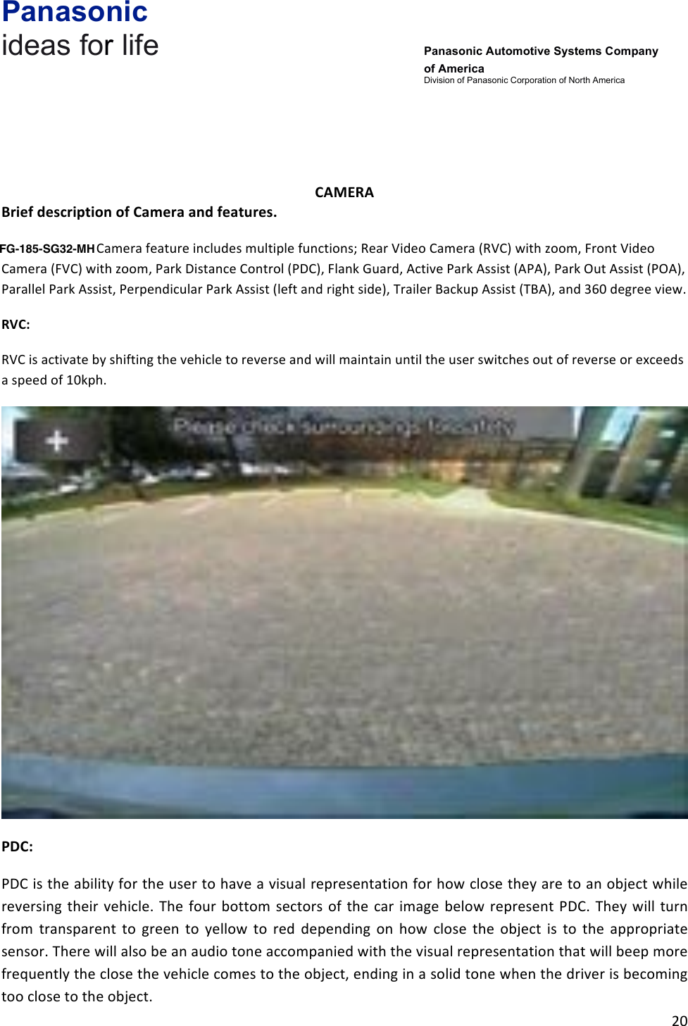Panasonic ideas for life      Panasonic Automotive Systems Company of America Division of Panasonic Corporation of North America !20!!!!!CAMERA&amp;Brief&amp;description&amp;of&amp;Camera&amp;and&amp;features.&amp;The!SYNC!Gen3!Camera!feature!includes!multiple!functions;!Rear!Video!Camera!(RVC)!with!zoom,!Front!Video!Camera!(FVC)!with!zoom,!Park!Distance!Control!(PDC),!Flank!Guard,!Active!Park!Assist!(APA),!Park!Out!Assist!(POA),!Parallel!Park!Assist,!Perpendicular!Park!Assist!(left!and!right!side),!Trailer!Backup!Assist!(TBA),!and!360!degree!view.!RVC:&amp;RVC!is!activate!by!shifting!the!vehicle!to!reverse!and!will!maintain!until!the!user!switches!out!of!reverse!or!exceeds!a!speed!of!10kph.!!PDC:&amp;PDC!is!the!ability!for!the!user!to!have!a!visual!representation!for!how!close!they!are!to!an!object!while!reversing!their! vehicle.!The! four!bottom!sectors!of! the!car!image!below! represent!PDC.!They! will!turn!from! transparent! to! green! to! yellow! to! red! depending! on! how! close! the! object! is! to! the! appropriate!sensor.!There!will!also!be!an!audio!tone!accompanied!with!the!visual!representation!that!will!beep!more!frequently!the!close!the!vehicle!comes!to!the!object,!ending!in!a!solid!tone!when!the!driver!is!becoming!too!close!to!the!object.!FG-185-SG32-MH