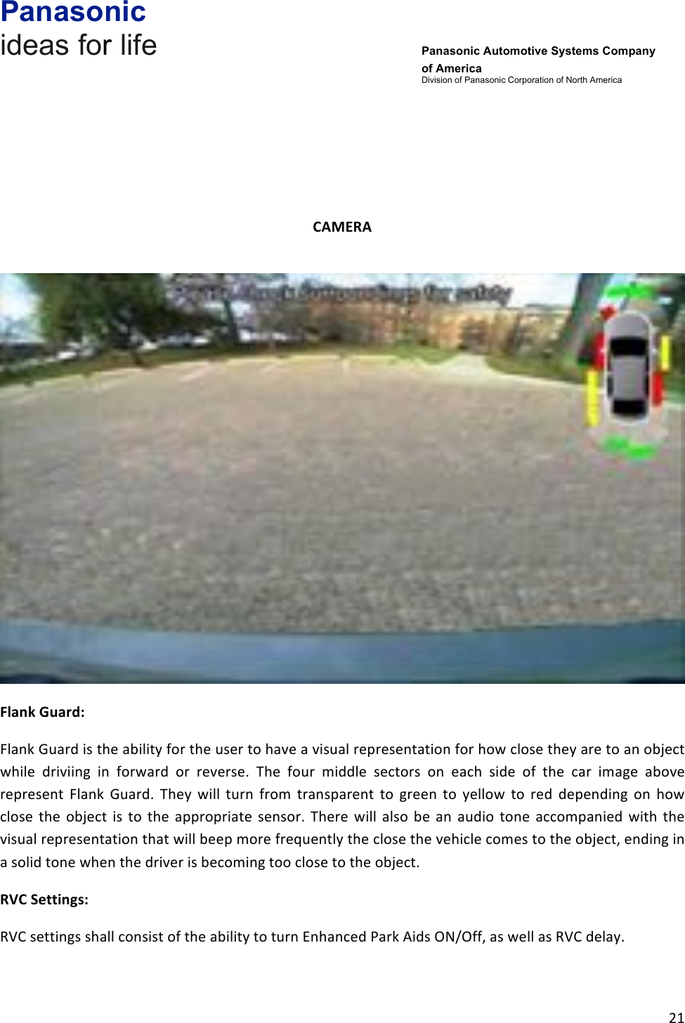 Panasonic ideas for life      Panasonic Automotive Systems Company of America Division of Panasonic Corporation of North America !21!!!!!CAMERA&amp;!!Flank&amp;Guard:&amp;Flank!Guard!is!the!ability!for!the!user!to!have!a!visual!representation!for!how!close!they!are!to!an!object!while! driviing! in! forward! or! reverse.! The! four! middle! sectors! on! each! side! of! the! car! image! above!represent! Flank! Guard.! They! will! turn! from! transparent! to! green! to! yellow! to! red! depending! on! how!close! the! object! is! to! the! appropriate! sensor.! There! will! also! be! an! audio! tone! accompanied! with! the!visual!representation!that!will!beep!more!frequently!the!close!the!vehicle!comes!to!the!object,!ending!in!a!solid!tone!when!the!driver!is!becoming!too!close!to!the!object.!RVC&amp;Settings:&amp;RVC!settings!shall!consist!of!the!ability!to!turn!Enhanced!Park!Aids!ON/Off,!as!well!as!RVC!delay.!!