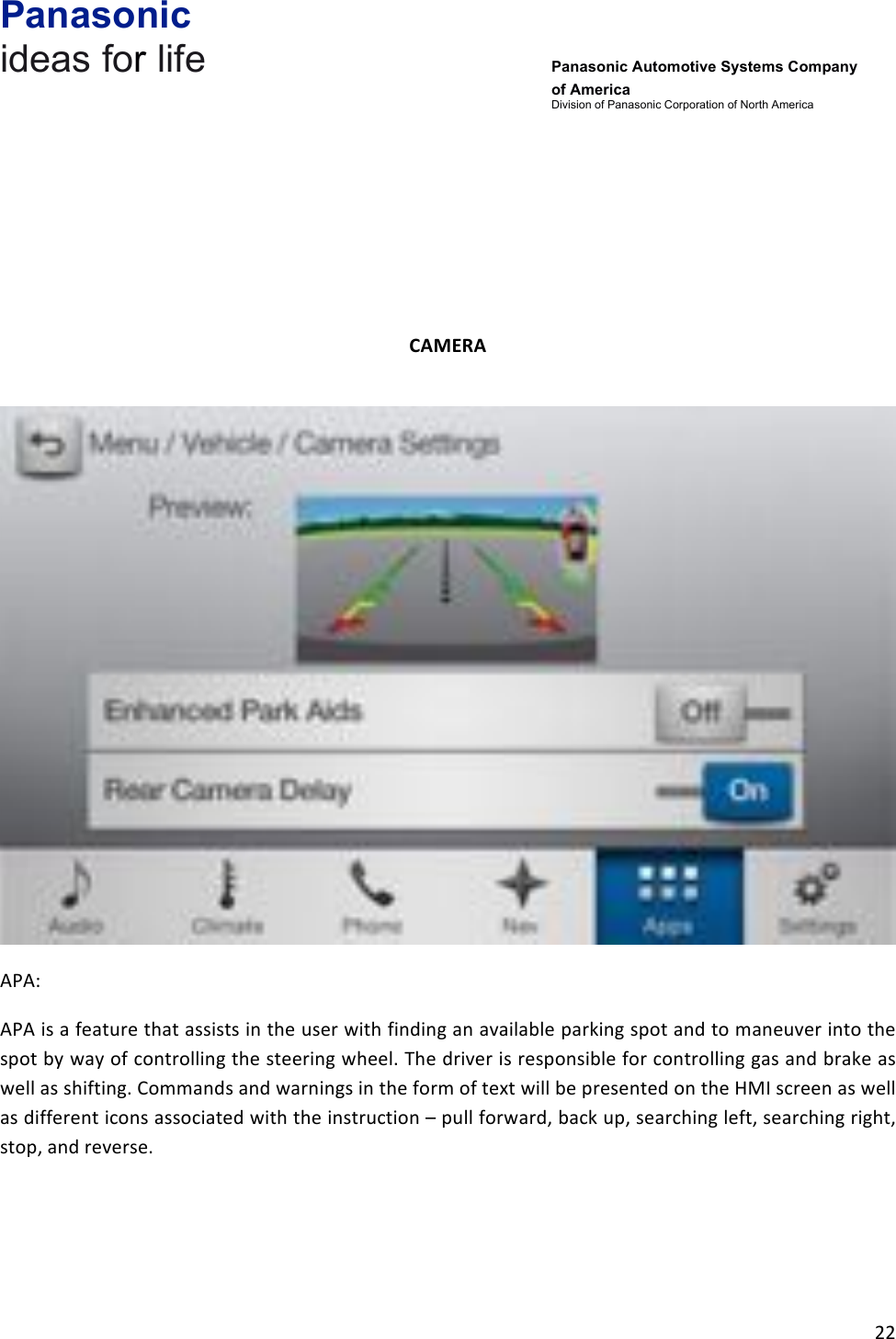 Panasonic ideas for life      Panasonic Automotive Systems Company of America Division of Panasonic Corporation of North America !22!!!!!!CAMERA&amp;!!APA:!APA!is!a!feature!that!assists!in!the!user!with!finding!an!available!parking!spot!and!to!maneuver!into!the!spot!by!way!of!controlling!the!steering!wheel.!The!driver!is!responsible!for!controlling!gas!and!brake!as!well!as!shifting.!Commands!and!warnings!in!the!form!of!text!will!be!presented!on!the!HMI!screen!as!well!as!different!icons!associated!with!the!instruction!–!pull!forward,!back!up,!searching!left,!searching!right,!stop,!and!reverse.!!!!