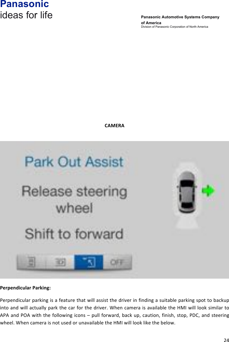 Panasonic ideas for life      Panasonic Automotive Systems Company of America Division of Panasonic Corporation of North America !24!!!!!!!!!CAMERA&amp;!!Perpendicular&amp;Parking:&amp;Perpendicular!parking!is!a!feature!that!will!assist!the!driver!in!finding!a!suitable!parking!spot!to!backup!into!and!will!actually!park!the!car!for!the!driver.!When!camera!is!available!the!HMI!will!look!similar!to!APA!and!POA!with!the!following!icons!–! pull!forward,!back!up,!caution,!finish,!stop,!PDC,!and!steering!wheel.!When!camera!is!not!used!or!unavailable!the!HMI!will!look!like!the!below.!