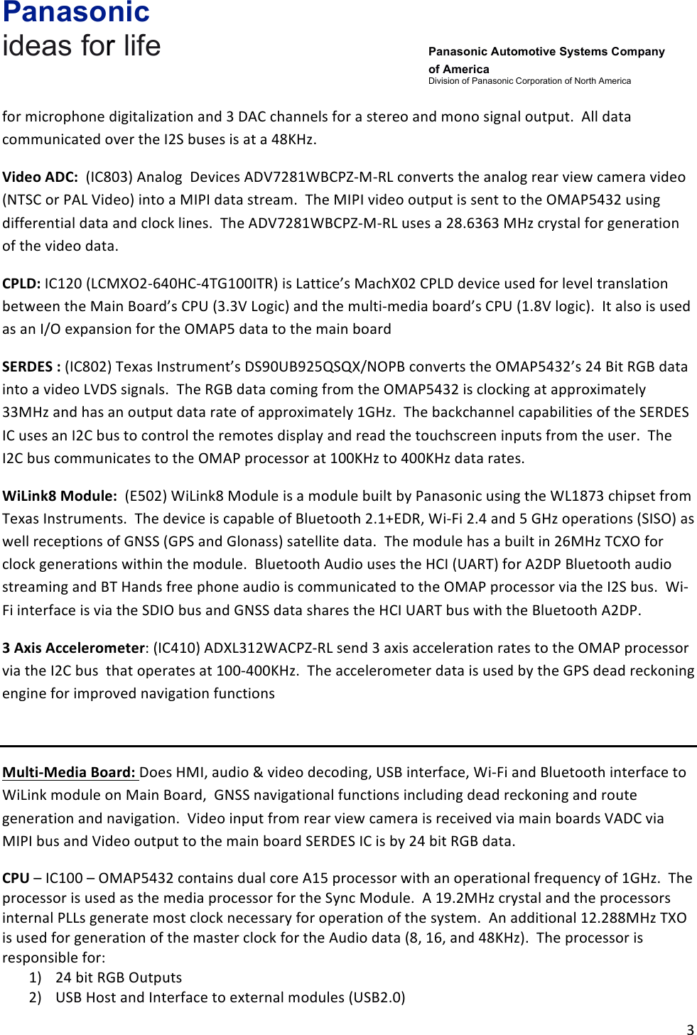 Panasonic ideas for life      Panasonic Automotive Systems Company of America Division of Panasonic Corporation of North America !3!!for!microphone!digitalization!and!3!DAC!channels!for!a!stereo!and!mono!signal!output.!!All!data!communicated!over!the!I2S!buses!is!at!a!48KHz.!!!!Video&amp;ADC:!!(IC803)!Analog!!Devices!ADV7281WBCPZ-M-RL!converts!the!analog!rear!view!camera!video!(NTSC!or!PAL!Video)!into!a!MIPI!data!stream.!!The!MIPI!video!output!is!sent!to!the!OMAP5432!using!differential!data!and!clock!lines.!!The!ADV7281WBCPZ-M-RL!uses!a!28.6363!MHz!crystal!for!generation!of!the!video!data.!CPLD:!IC120!(LCMXO2-640HC-4TG100ITR)!is!Lattice’s!MachX02!CPLD!device!used!for!level!translation!between!the!Main!Board’s!CPU!(3.3V!Logic)!and!the!multi-media!board’s!CPU!(1.8V!logic).!!It!also!is!used!as!an!I/O!expansion!for!the!OMAP5!data!to!the!main!board!SERDES&amp;:!(IC802)!Texas!Instrument’s!DS90UB925QSQX/NOPB!converts!the!OMAP5432’s!24!Bit!RGB!data!into!a!video!LVDS!signals.!!The!RGB!data!coming!from!the!OMAP5432!is!clocking!at!approximately!33MHz!and!has!an!output!data!rate!of!approximately!1GHz.!!The!backchannel!capabilities!of!the!SERDES!IC!uses!an!I2C!bus!to!control!the!remotes!display!and!read!the!touchscreen!inputs!from!the!user.!!The!I2C!bus!communicates!to!the!OMAP!processor!at!100KHz!to!400KHz!data!rates.!WiLink8&amp;Module:!!(E502)!WiLink8!Module!is!a!module!built!by!Panasonic!using!the!WL1873!chipset!from!Texas!Instruments.!!The!device!is!capable!of!Bluetooth!2.1+EDR,!Wi-Fi!2.4!and!5!GHz!operations!(SISO)!as!well!receptions!of!GNSS!(GPS!and!Glonass)!satellite!data.!!The!module!has!a!built!in!26MHz!TCXO!for!clock!generations!within!the!module.!!Bluetooth!Audio!uses!the!HCI!(UART)!for!A2DP!Bluetooth!audio!streaming!and!BT!Hands!free!phone!audio!is!communicated!to!the!OMAP!processor!via!the!I2S!bus.!!Wi-Fi!interface!is!via!the!SDIO!bus!and!GNSS!data!shares!the!HCI!UART!bus!with!the!Bluetooth!A2DP.!3&amp;Axis&amp;Accelerometer:!(IC410)!ADXL312WACPZ-RL!send!3!axis!acceleration!rates!to!the!OMAP!processor!via!the!I2C!bus!!that!operates!at!100-400KHz.!!The!accelerometer!data!is!used!by!the!GPS!dead!reckoning!engine!for!improved!navigation!functions!!Multi-Media&amp;Board:&amp;Does!HMI,!audio!&amp;!video!decoding,!USB!interface,!Wi-Fi!and!Bluetooth!interface!to!!WiLink!module!on!Main!Board,!!GNSS!navigational!functions!including!dead!reckoning!and!route!generation!and!navigation.!!Video!input!from!rear!view!camera!is!received!via!main!boards!VADC!via!MIPI!bus!and!Video!output!to!the!main!board!SERDES!IC!is!by!24!bit!RGB!data.!CPU!–!IC100!–!OMAP5432!contains!dual!core!A15!processor!with!an!operational!frequency!of!1GHz.!!The!processor!is!used!as!the!media!processor!for!the!Sync!Module.!!A!19.2MHz!crystal!and!the!processors!internal!PLLs!generate!most!clock!necessary!for!operation!of!the!system.!!An!additional!12.288MHz!TXO!is!used!for!generation!of!the!master!clock!for!the!Audio!data!(8,!16,!and!48KHz).!!The!processor!is!responsible!for:!1) 24!bit!RGB!Outputs!2) USB!Host!and!Interface!to!external!modules!(USB2.0)!