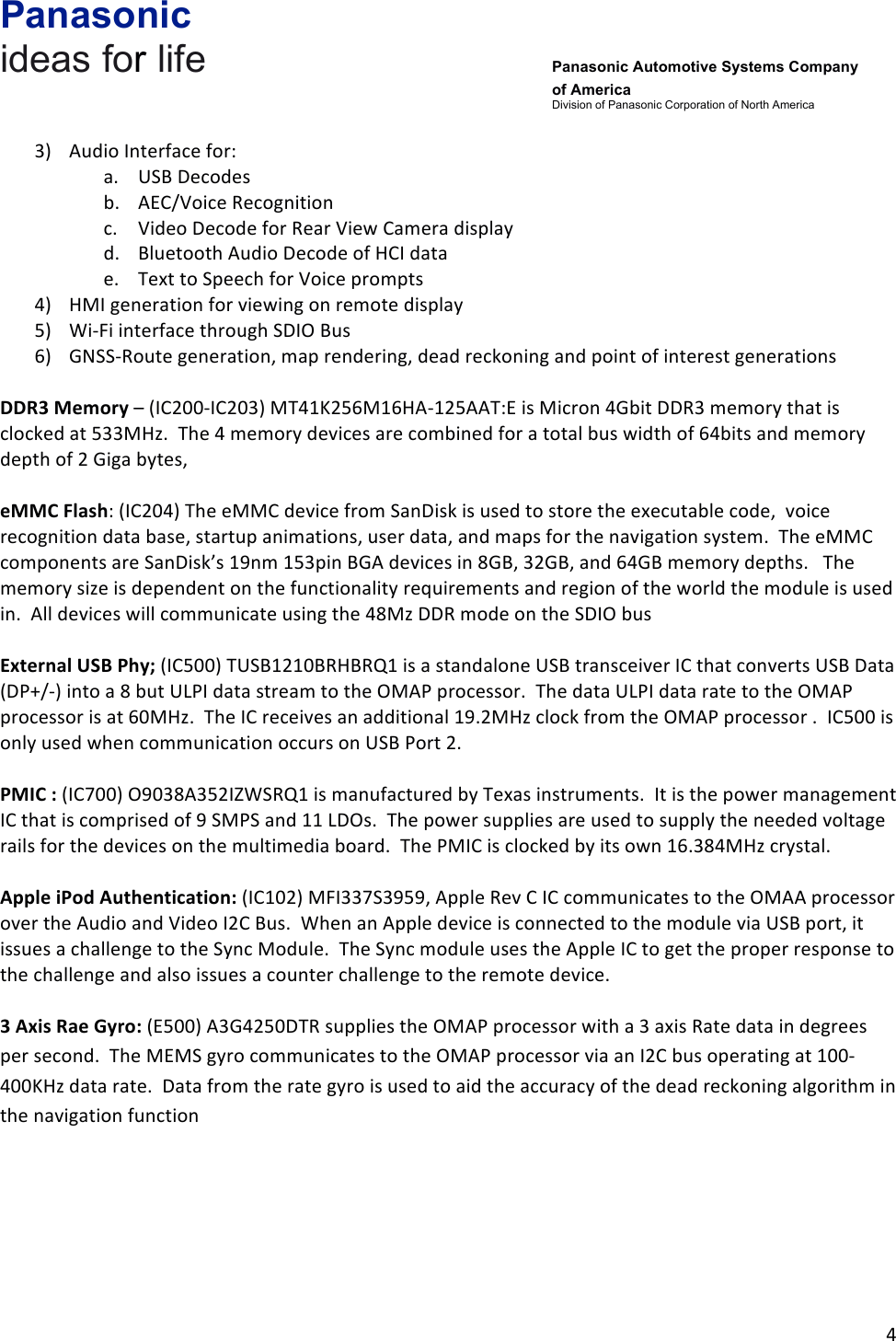 Panasonic ideas for life      Panasonic Automotive Systems Company of America Division of Panasonic Corporation of North America !4!!3) Audio!Interface!for:!a. USB!Decodes!b. AEC/Voice!Recognition!c. Video!Decode!for!Rear!View!Camera!display!d. Bluetooth!Audio!Decode!of!HCI!data!e. Text!to!Speech!for!Voice!prompts!4) HMI!generation!for!viewing!on!remote!display!5) Wi-Fi!interface!through!SDIO!Bus!6) GNSS-Route!generation,!map!rendering,!dead!reckoning!and!point!of!interest!generations!!DDR3&amp;Memory!–!(IC200-IC203)!MT41K256M16HA-125AAT:E!is!Micron!4Gbit!DDR3!memory!that!is!clocked!at!533MHz.!!The!4!memory!devices!are!combined!for!a!total!bus!width!of!64bits!and!memory!depth!of!2!Giga!bytes,!!eMMC&amp;Flash:!(IC204)!The!eMMC!device!from!SanDisk!is!used!to!store!the!executable!code,!!voice!recognition!data!base,!startup!animations,!user!data,!and!maps!for!the!navigation!system.!!The!eMMC!components!are!SanDisk’s!19nm!153pin!BGA!devices!in!8GB,!32GB,!and!64GB!memory!depths.!!!The!memory!size!is!dependent!on!the!functionality!requirements!and!region!of!the!world!the!module!is!used!in.!!All!devices!will!communicate!using!the!48Mz!DDR!mode!on!the!SDIO!bus!!External&amp;USB&amp;Phy;!(IC500)!TUSB1210BRHBRQ1!is!a!standalone!USB!transceiver!IC!that!converts!USB!Data!(DP+/-)!into!a!8!but!ULPI!data!stream!to!the!OMAP!processor.!!The!data!ULPI!data!rate!to!the!OMAP!processor!is!at!60MHz.!!The!IC!receives!an!additional!19.2MHz!clock!from!the!OMAP!processor!.!!IC500!is!only!used!when!communication!occurs!on!USB!Port!2.!!PMIC&amp;:!(IC700)!O9038A352IZWSRQ1!is!manufactured!by!Texas!instruments.!!It!is!the!power!management!IC!that!is!comprised!of!9!SMPS!and!11!LDOs.!!The!power!supplies!are!used!to!supply!the!needed!voltage!rails!for!the!devices!on!the!multimedia!board.!!The!PMIC!is!clocked!by!its!own!16.384MHz!crystal.!!!!Apple&amp;iPod&amp;Authentication:!(IC102)!MFI337S3959,!Apple!Rev!C!IC!communicates!to!the!OMAA!processor!over!the!Audio!and!Video!I2C!Bus.!!When!an!Apple!device!is!connected!to!the!module!via!USB!port,!it!issues!a!challenge!to!the!Sync!Module.!!The!Sync!module!uses!the!Apple!IC!to!get!the!proper!response!to!the!challenge!and!also!issues!a!counter!challenge!to!the!remote!device.!!!!!3&amp;Axis&amp;Rae&amp;Gyro:!(E500)!A3G4250DTR!supplies!the!OMAP!processor!with!a!3!axis!Rate!data!in!degrees!per!second.!!The!MEMS!gyro!communicates!to!the!OMAP!processor!via!an!I2C!bus!operating!at!100-400KHz!data!rate.!!Data!from!the!rate!gyro!is!used!to!aid!the!accuracy!of!the!dead!reckoning!algorithm!in!the!navigation!function!!!!