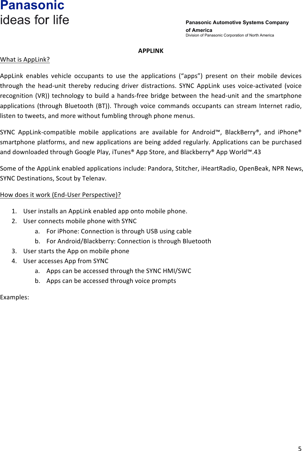 Panasonic ideas for life      Panasonic Automotive Systems Company of America Division of Panasonic Corporation of North America !5!!APPLINK&amp;What!is!AppLink?!AppLink! enables! vehicle! occupants! to! use! the! applications! (“apps”)! present! on! their! mobile! devices!through! the! head-unit! thereby! reducing! driver! distractions.! SYNC! AppLink! uses! voice-activated! (voice!recognition! (VR))!technology! to!build! a! hands-free!bridge!between!the! head-unit!and!the!smartphone!applications!(through!Bluetooth! (BT)).! Through!voice! commands! occupants!can! stream! Internet! radio,!listen!to!tweets,!and!more!without!fumbling!through!phone!menus.!SYNC! AppLink-compatible! mobile! applications! are! available! for! Android™,! BlackBerry®,! and! iPhone®!smartphone!platforms,!and!new!applications!are!being!added!regularly.!Applications!can!be!purchased!and!downloaded!through!Google!Play,!iTunes®!App!Store,!and!Blackberry®!App!World™.43!Some!of!the!AppLink!enabled!applications!include:!Pandora,!Stitcher,!iHeartRadio,!OpenBeak,!NPR!News,!SYNC!Destinations,!Scout!by!Telenav.!How!does!it!work!(End-User!Perspective)?!1. User!installs!an!AppLink!enabled!app!onto!mobile!phone.!2. User!connects!mobile!phone!with!SYNC!a. For!iPhone:!Connection!is!through!USB!using!cable!b. For!Android/Blackberry:!Connection!is!through!Bluetooth!3. User!starts!the!App!on!mobile!phone!4. User!accesses!App!from!SYNC!a. Apps!can!be!accessed!through!the!SYNC!HMI/SWC!b. Apps!can!be!accessed!through!voice!prompts!Examples:!