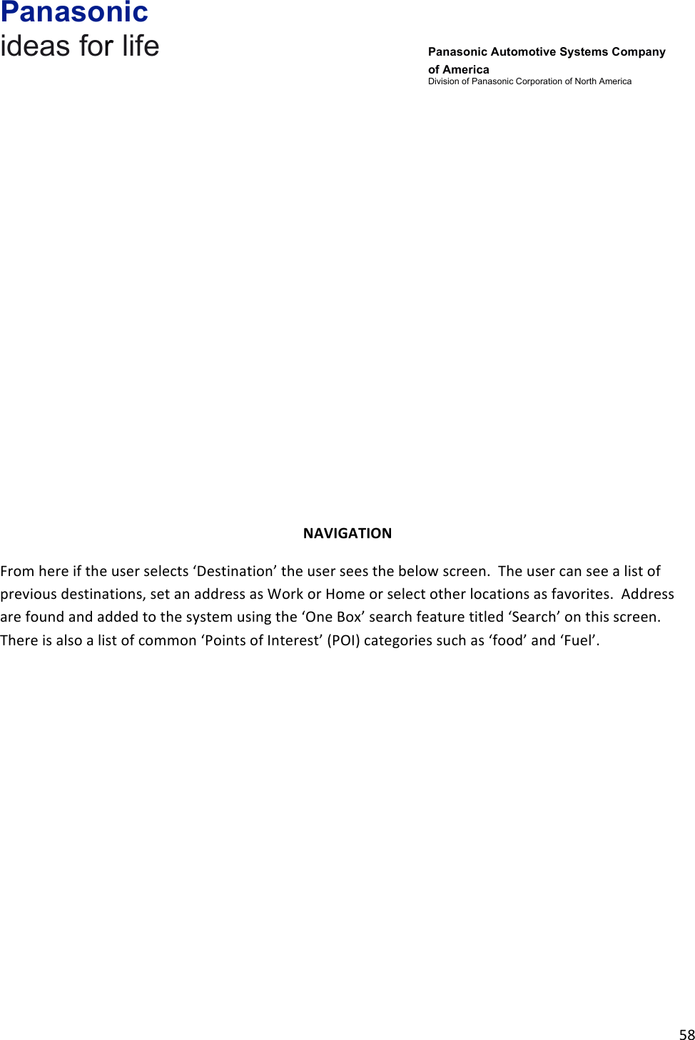 Panasonic ideas for life      Panasonic Automotive Systems Company of America Division of Panasonic Corporation of North America !58!!!!!!!!!!!!!NAVIGATION&amp;From!here!if!the!user!selects!‘Destination’!the!user!sees!the!below!screen.!!The!user!can!see!a!list!of!previous!destinations,!set!an!address!as!Work!or!Home!or!select!other!locations!as!favorites.!!Address!are!found!and!added!to!the!system!using!the!‘One!Box’!search!feature!titled!‘Search’!on!this!screen.!!!There!is!also!a!list!of!common!‘Points!of!Interest’!(POI)!categories!such!as!‘food’!and!‘Fuel’.!