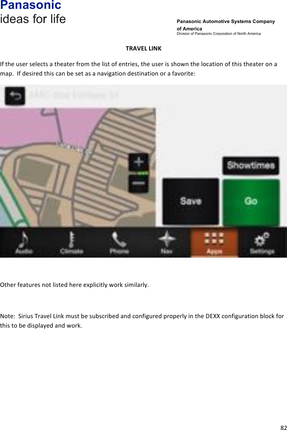 Panasonic ideas for life      Panasonic Automotive Systems Company of America Division of Panasonic Corporation of North America !82!!TRAVEL&amp;LINK&amp;If!the!user!selects!a!theater!from!the!list!of!entries,!the!user!is!shown!the!location!of!this!theater!on!a!map.!!If!desired!this!can!be!set!as!a!navigation!destination!or!a!favorite:!!!Other!features!not!listed!here!explicitly!work!similarly.!!Note:!!Sirius!Travel!Link!must!be!subscribed!and!configured!properly!in!the!DEXX!configuration!block!for!this!to!be!displayed!and!work.!!!!!!!