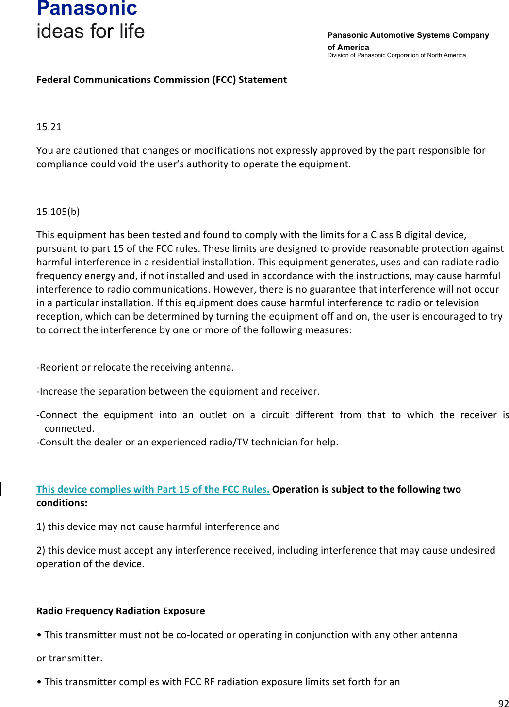 Panasonic ideas for life      Panasonic Automotive Systems Company of America Division of Panasonic Corporation of North America !92!!Federal&amp;Communications&amp;Commission&amp;(FCC)&amp;Statement&amp;!15.21!You!are!cautioned!that!changes!or!modifications!not!expressly!approved!by!the!part!responsible!for!compliance!could!void!the!user’s!authority!to!operate!the!equipment.!!15.105(b)!This!equipment!has!been!tested!and!found!to!comply!with!the!limits!for!a!Class!B!digital!device,!pursuant!to!part!15!of!the!FCC!rules.!These!limits!are!designed!to!provide!reasonable!protection!against!harmful!interference!in!a!residential!installation.!This!equipment!generates,!uses!and!can!radiate!radio!frequency!energy!and,!if!not!installed!and!used!in!accordance!with!the!instructions,!may!cause!harmful!interference!to!radio!communications.!However,!there!is!no!guarantee!that!interference!will!not!occur!in!a!particular!installation.!If!this!equipment!does!cause!harmful!interference!to!radio!or!television!reception,!which!can!be!determined!by!turning!the!equipment!off!and!on,!the!user!is!encouraged!to!try!to!correct!the!interference!by!one!or!more!of!the!following!measures:!!-Reorient!or!relocate!the!receiving!antenna.!-Increase!the!separation!between!the!equipment!and!receiver.!-Connect! the! equipment! into! an! outlet! on! a! circuit! different! from! that! to! which! the! receiver! is!connected.!-Consult!the!dealer!or!an!experienced!radio/TV!technician!for!help.!!This&amp;device&amp;complies&amp;with&amp;Part&amp;15&amp;of&amp;the&amp;FCC&amp;Rules.&amp;Operation&amp;is&amp;subject&amp;to&amp;the&amp;following&amp;two&amp;conditions:&amp;1)!this!device!may!not!cause!harmful!interference!and!2)!this!device!must!accept!any!interference!received,!including!interference!that!may!cause!undesired!operation!of!the!device.!!Radio&amp;Frequency&amp;Radiation&amp;Exposure&amp;•!This!transmitter!must!not!be!co-located!or!operating!in!conjunction!with!any!other!antenna!or!transmitter.!•!This!transmitter!complies!with!FCC!RF!radiation!exposure!limits!set!forth!for!an!