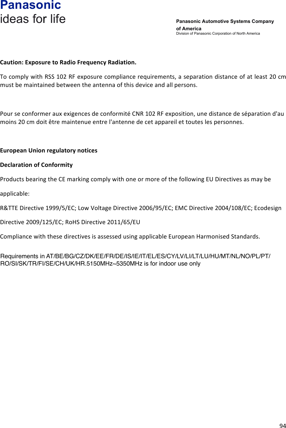 Panasonic ideas for life      Panasonic Automotive Systems Company of America Division of Panasonic Corporation of North America !94!!!Caution:&amp;Exposure&amp;to&amp;Radio&amp;Frequency&amp;Radiation.&amp;To!comply!with!RSS!102!RF!exposure!compliance!requirements,!a!separation!distance!of!at!least!20!cm!must!be!maintained!between!the!antenna!of!this!device!and!all!persons.!!Pour!se!conformer!aux!exigences!de!conformité!CNR!102!RF!exposition,!une!distance!de!séparation!d&apos;au!moins!20!cm!doit!être!maintenue!entre!l&apos;antenne!de!cet!appareil!et!toutes!les!personnes.!!European&amp;Union&amp;regulatory&amp;notices&amp;Declaration&amp;of&amp;Conformity&amp;Products!bearing!the!CE!marking!comply!with!one!or!more!of!the!following!EU!Directives!as!may!be!applicable:!R&amp;TTE!Directive!1999/5/EC;!Low!Voltage!Directive!2006/95/EC;!EMC!Directive!2004/108/EC;!Ecodesign!Directive!2009/125/EC;!RoHS!Directive!2011/65/EU!Compliance!with!these!directives!is!assessed!using!applicable!European!Harmonised!Standards.!&amp;&amp;&amp;!Requirements in AT/BE/BG/CZ/DK/EE/FR/DE/IS/IE/IT/EL/ES/CY/LV/LI/LT/LU/HU/MT/NL/NO/PL/PT/RO/SI/SK/TR/FI/SE/CH/UK/HR.5150MHz~5350MHz is for indoor use only