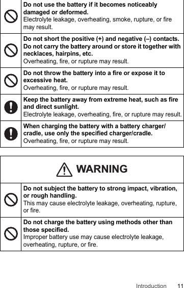 11IntroductionDo not use the battery if it becomes noticeably damaged or deformed.Electrolyte leakage, overheating, smoke, rupture, or fire may result.Do not short the positive (+) and negative (–) contacts. Do not carry the battery around or store it together with necklaces, hairpins, etc.Overheating, fire, or rupture may result.Do not throw the battery into a fire or expose it to excessive heat.Overheating, fire, or rupture may result.Keep the battery away from extreme heat, such as fire and direct sunlight.Electrolyte leakage, overheating, fire, or rupture may result.When charging the battery with a battery charger/cradle, use only the specified charger/cradle.Overheating, fire, or rupture may result.Do not subject the battery to strong impact, vibration, or rough handling.This may cause electrolyte leakage, overheating, rupture, or fire.Do not charge the battery using methods other than those specified.Improper battery use may cause electrolyte leakage, overheating, rupture, or fire.WARNING