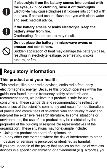 12Regulatory informationThis product and your healthThis product, like other radio devices, emits radio frequency electromagnetic energy. Because this product operates within the guidelines found in radio frequency safety standards and recommendations, we believe this product is safe for use by consumers. These standards and recommendations reflect the consensus of the scientific community and result from deliberations of panels and committees of scientists who continually review and interpret the extensive research literature. In some situations or environments, the use of this product may be restricted by the proprietor of the building or responsible representatives of the organization. These situations may for example include:• Using this product on board of airplanes, or• In any other environment where the risk of interference to other devices or services is perceived or identified as harmful.If you are uncertain of the policy that applies on the use of wireless devices in a specific organization or environment (e.g. airports), you If electrolyte from the battery comes into contact with the eyes, skin, or clothing, rinse it off thoroughly.Electrolyte may cause blindness if it comes into contact with the eyes. If contact occurs, flush the eyes with clean water and seek medical advice.If the battery smells or leaks electrolyte, keep the battery away from fire.Overheating, fire, or rupture may result.Do not place the battery in microwave ovens or pressurized containers.Sudden application of heat may damage the battery’s case, resulting in electrolyte leakage, overheating, smoke, rupture, or fire.Regulatory information