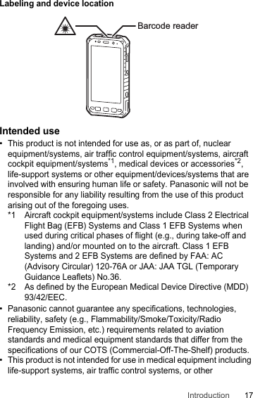 17IntroductionLabeling and device locationIntended use• This product is not intended for use as, or as part of, nuclear equipment/systems, air traffic control equipment/systems, aircraft cockpit equipment/systems*1, medical devices or accessories*2, life-support systems or other equipment/devices/systems that are involved with ensuring human life or safety. Panasonic will not be responsible for any liability resulting from the use of this product arising out of the foregoing uses.*1 Aircraft cockpit equipment/systems include Class 2 Electrical Flight Bag (EFB) Systems and Class 1 EFB Systems when used during critical phases of flight (e.g., during take-off and landing) and/or mounted on to the aircraft. Class 1 EFB Systems and 2 EFB Systems are defined by FAA: AC (Advisory Circular) 120-76A or JAA: JAA TGL (Temporary Guidance Leaflets) No.36.*2 As defined by the European Medical Device Directive (MDD) 93/42/EEC.• Panasonic cannot guarantee any specifications, technologies, reliability, safety (e.g., Flammability/Smoke/Toxicity/Radio Frequency Emission, etc.) requirements related to aviation standards and medical equipment standards that differ from the specifications of our COTS (Commercial-Off-The-Shelf) products.• This product is not intended for use in medical equipment including life-support systems, air traffic control systems, or other Barcode reader