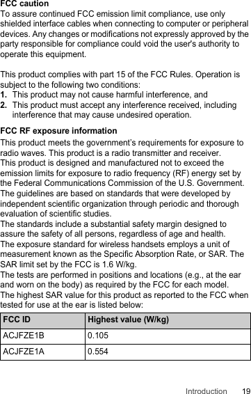 19IntroductionFCC cautionTo assure continued FCC emission limit compliance, use only shielded interface cables when connecting to computer or peripheral devices. Any changes or modifications not expressly approved by the party responsible for compliance could void the user&apos;s authority to operate this equipment.This product complies with part 15 of the FCC Rules. Operation is subject to the following two conditions:1.This product may not cause harmful interference, and2.This product must accept any interference received, including interference that may cause undesired operation.FCC RF exposure informationThis product meets the government’s requirements for exposure to radio waves. This product is a radio transmitter and receiver. This product is designed and manufactured not to exceed the emission limits for exposure to radio frequency (RF) energy set by the Federal Communications Commission of the U.S. Government.The guidelines are based on standards that were developed by independent scientific organization through periodic and thorough evaluation of scientific studies.The standards include a substantial safety margin designed to assure the safety of all persons, regardless of age and health.The exposure standard for wireless handsets employs a unit of measurement known as the Specific Absorption Rate, or SAR. The SAR limit set by the FCC is 1.6 W/kg.The tests are performed in positions and locations (e.g., at the ear and worn on the body) as required by the FCC for each model.The highest SAR value for this product as reported to the FCC when tested for use at the ear is listed below:FCC ID Highest value (W/kg)ACJFZE1B 0.105ACJFZE1A 0.554