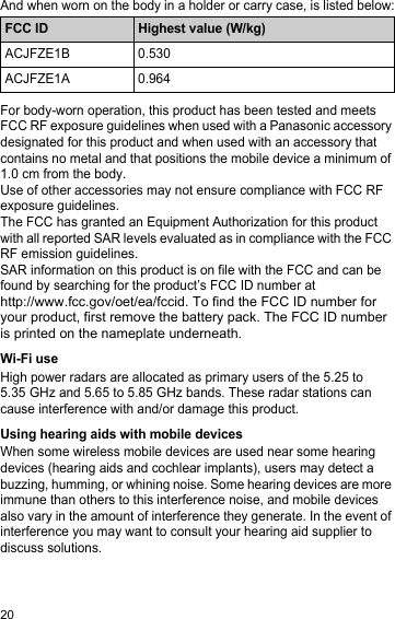 20And when worn on the body in a holder or carry case, is listed below:For body-worn operation, this product has been tested and meets FCC RF exposure guidelines when used with a Panasonic accessory designated for this product and when used with an accessory that contains no metal and that positions the mobile device a minimum of 1.0 cm from the body.Use of other accessories may not ensure compliance with FCC RF exposure guidelines.The FCC has granted an Equipment Authorization for this product with all reported SAR levels evaluated as in compliance with the FCC RF emission guidelines.SAR information on this product is on file with the FCC and can be found by searching for the product’s FCC ID number at  http://www.fcc.gov/oet/ea/fccid. To find the FCC ID number for your product, first remove the battery pack. The FCC ID number is printed on the nameplate underneath.Wi-Fi useHigh power radars are allocated as primary users of the 5.25 to 5.35 GHz and 5.65 to 5.85 GHz bands. These radar stations can cause interference with and/or damage this product.Using hearing aids with mobile devicesWhen some wireless mobile devices are used near some hearing devices (hearing aids and cochlear implants), users may detect a buzzing, humming, or whining noise. Some hearing devices are more immune than others to this interference noise, and mobile devices also vary in the amount of interference they generate. In the event of interference you may want to consult your hearing aid supplier to discuss solutions.FCC ID Highest value (W/kg)ACJFZE1B 0.530ACJFZE1A 0.964