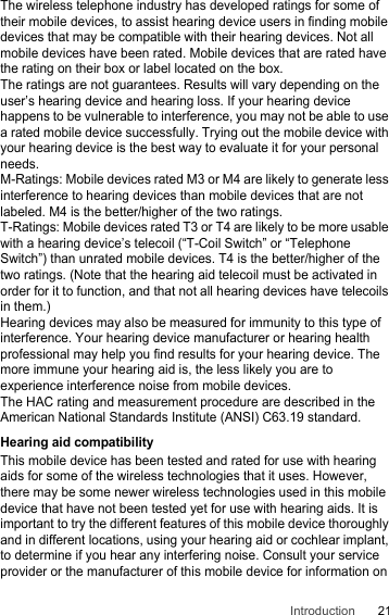 21IntroductionThe wireless telephone industry has developed ratings for some of their mobile devices, to assist hearing device users in finding mobile devices that may be compatible with their hearing devices. Not all mobile devices have been rated. Mobile devices that are rated have the rating on their box or label located on the box.The ratings are not guarantees. Results will vary depending on the user’s hearing device and hearing loss. If your hearing device happens to be vulnerable to interference, you may not be able to use a rated mobile device successfully. Trying out the mobile device with your hearing device is the best way to evaluate it for your personal needs.M-Ratings: Mobile devices rated M3 or M4 are likely to generate less interference to hearing devices than mobile devices that are not labeled. M4 is the better/higher of the two ratings.T-Ratings: Mobile devices rated T3 or T4 are likely to be more usable with a hearing device’s telecoil (“T-Coil Switch” or “Telephone Switch”) than unrated mobile devices. T4 is the better/higher of the two ratings. (Note that the hearing aid telecoil must be activated in order for it to function, and that not all hearing devices have telecoils in them.)Hearing devices may also be measured for immunity to this type of interference. Your hearing device manufacturer or hearing health professional may help you find results for your hearing device. The more immune your hearing aid is, the less likely you are to experience interference noise from mobile devices.The HAC rating and measurement procedure are described in the American National Standards Institute (ANSI) C63.19 standard.Hearing aid compatibilityThis mobile device has been tested and rated for use with hearing aids for some of the wireless technologies that it uses. However, there may be some newer wireless technologies used in this mobile device that have not been tested yet for use with hearing aids. It is important to try the different features of this mobile device thoroughly and in different locations, using your hearing aid or cochlear implant, to determine if you hear any interfering noise. Consult your service provider or the manufacturer of this mobile device for information on 