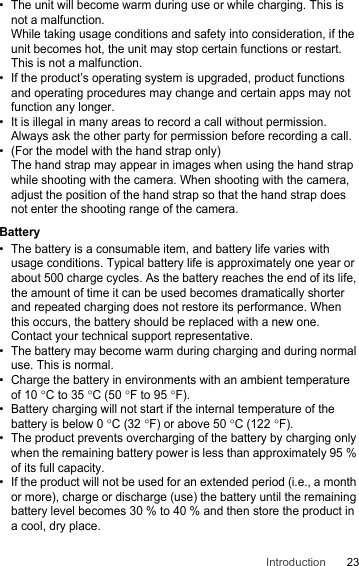 23Introduction• The unit will become warm during use or while charging. This is not a malfunction.While taking usage conditions and safety into consideration, if the unit becomes hot, the unit may stop certain functions or restart. This is not a malfunction.• If the product’s operating system is upgraded, product functions and operating procedures may change and certain apps may not function any longer.• It is illegal in many areas to record a call without permission. Always ask the other party for permission before recording a call.• (For the model with the hand strap only)The hand strap may appear in images when using the hand strap while shooting with the camera. When shooting with the camera, adjust the position of the hand strap so that the hand strap does not enter the shooting range of the camera.Battery• The battery is a consumable item, and battery life varies with usage conditions. Typical battery life is approximately one year or about 500 charge cycles. As the battery reaches the end of its life, the amount of time it can be used becomes dramatically shorter and repeated charging does not restore its performance. When this occurs, the battery should be replaced with a new one. Contact your technical support representative.• The battery may become warm during charging and during normal use. This is normal.• Charge the battery in environments with an ambient temperature of 10 °C to 35 °C (50 °F to 95 °F).• Battery charging will not start if the internal temperature of the battery is below 0 °C (32 °F) or above 50 °C (122 °F). • The product prevents overcharging of the battery by charging only when the remaining battery power is less than approximately 95 % of its full capacity.• If the product will not be used for an extended period (i.e., a month or more), charge or discharge (use) the battery until the remaining battery level becomes 30 % to 40 % and then store the product in a cool, dry place.