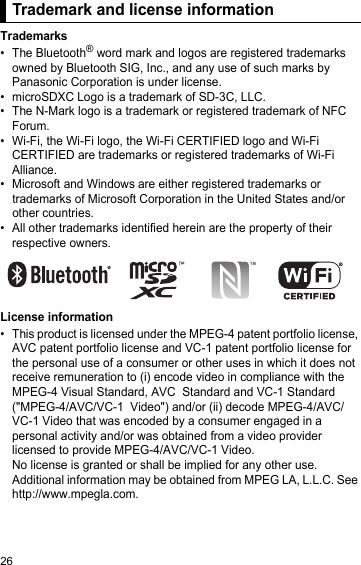 26Trademark and license informationTrademarks• The Bluetooth® word mark and logos are registered trademarks owned by Bluetooth SIG, Inc., and any use of such marks by Panasonic Corporation is under license.• microSDXC Logo is a trademark of SD-3C, LLC.• The N-Mark logo is a trademark or registered trademark of NFC Forum.• Wi-Fi, the Wi-Fi logo, the Wi-Fi CERTIFIED logo and Wi-Fi CERTIFIED are trademarks or registered trademarks of Wi-Fi Alliance.•Microsoft and Windows are either registered trademarks or trademarks of Microsoft Corporation in the United States and/or other countries.• All other trademarks identified herein are the property of their respective owners.License information• This product is licensed under the MPEG-4 patent portfolio license, AVC patent portfolio license and VC-1 patent portfolio license for the personal use of a consumer or other uses in which it does not receive remuneration to (i) encode video in compliance with the MPEG-4 Visual Standard, AVC  Standard and VC-1 Standard (&quot;MPEG-4/AVC/VC-1  Video&quot;) and/or (ii) decode MPEG-4/AVC/VC-1 Video that was encoded by a consumer engaged in a personal activity and/or was obtained from a video provider licensed to provide MPEG-4/AVC/VC-1 Video.No license is granted or shall be implied for any other use.Additional information may be obtained from MPEG LA, L.L.C. See http://www.mpegla.com.Trademark and license information