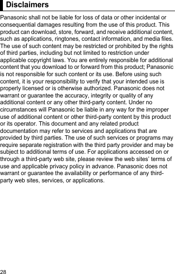 28DisclaimersPanasonic shall not be liable for loss of data or other incidental or consequential damages resulting from the use of this product. This product can download, store, forward, and receive additional content, such as applications, ringtones, contact information, and media files. The use of such content may be restricted or prohibited by the rights of third parties, including but not limited to restriction under applicable copyright laws. You are entirely responsible for additional content that you download to or forward from this product; Panasonic is not responsible for such content or its use. Before using such content, it is your responsibility to verify that your intended use is properly licensed or is otherwise authorized. Panasonic does not warrant or guarantee the accuracy, integrity or quality of any additional content or any other third-party content. Under no circumstances will Panasonic be liable in any way for the improper use of additional content or other third-party content by this product or its operator. This document and any related product documentation may refer to services and applications that are provided by third parties. The use of such services or programs may require separate registration with the third party provider and may be subject to additional terms of use. For applications accessed on or through a third-party web site, please review the web sites’ terms of use and applicable privacy policy in advance. Panasonic does not warrant or guarantee the availability or performance of any third-party web sites, services, or applications.Disclaimers