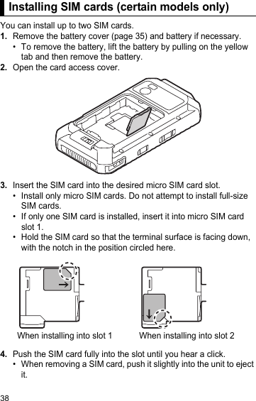 38Installing SIM cards (certain models only)You can install up to two SIM cards.1.Remove the battery cover (page 35) and battery if necessary.• To remove the battery, lift the battery by pulling on the yellow tab and then remove the battery.2.Open the card access cover.3.Insert the SIM card into the desired micro SIM card slot.• Install only micro SIM cards. Do not attempt to install full-size SIM cards.• If only one SIM card is installed, insert it into micro SIM card slot 1.• Hold the SIM card so that the terminal surface is facing down, with the notch in the position circled here.4.Push the SIM card fully into the slot until you hear a click.• When removing a SIM card, push it slightly into the unit to eject it.Installing SIM cards (certain models only)When installing into slot 1 When installing into slot 2