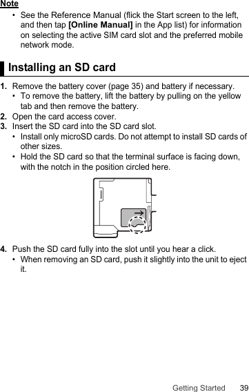 39Getting StartedNote• See the Reference Manual (flick the Start screen to the left, and then tap [Online Manual] in the App list) for information on selecting the active SIM card slot and the preferred mobile network mode.Installing an SD card1.Remove the battery cover (page 35) and battery if necessary.• To remove the battery, lift the battery by pulling on the yellow tab and then remove the battery.2.Open the card access cover.3.Insert the SD card into the SD card slot.• Install only microSD cards. Do not attempt to install SD cards of other sizes.• Hold the SD card so that the terminal surface is facing down, with the notch in the position circled here.4.Push the SD card fully into the slot until you hear a click.• When removing an SD card, push it slightly into the unit to eject it.Installing an SD card