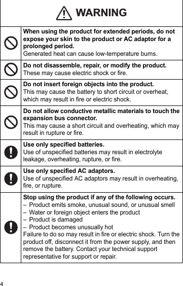 4When using the product for extended periods, do not expose your skin to the product or AC adaptor for a prolonged period.Generated heat can cause low-temperature burns.Do not disassemble, repair, or modify the product.These may cause electric shock or fire.Do not insert foreign objects into the product.This may cause the battery to short circuit or overheat, which may result in fire or electric shock.Do not allow conductive metallic materials to touch the expansion bus connector.This may cause a short circuit and overheating, which may result in rupture or fire.Use only specified batteries.Use of unspecified batteries may result in electrolyte leakage, overheating, rupture, or fire.Use only specified AC adaptors.Use of unspecified AC adaptors may result in overheating, fire, or rupture.Stop using the product if any of the following occurs.– Product emits smoke, unusual sound, or unusual smell– Water or foreign object enters the product– Product is damaged– Product becomes unusually hotFailure to do so may result in fire or electric shock. Turn the product off, disconnect it from the power supply, and then remove the battery. Contact your technical support representative for support or repair.WARNING