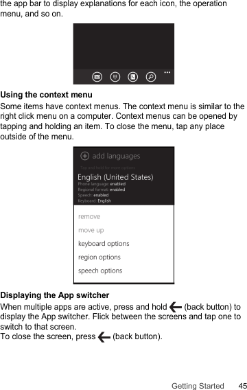 45Getting Startedthe app bar to display explanations for each icon, the operation menu, and so on.Using the context menuSome items have context menus. The context menu is similar to the right click menu on a computer. Context menus can be opened by tapping and holding an item. To close the menu, tap any place outside of the menu.Displaying the App switcherWhen multiple apps are active, press and hold   (back button) to display the App switcher. Flick between the screens and tap one to switch to that screen. To close the screen, press   (back button).
